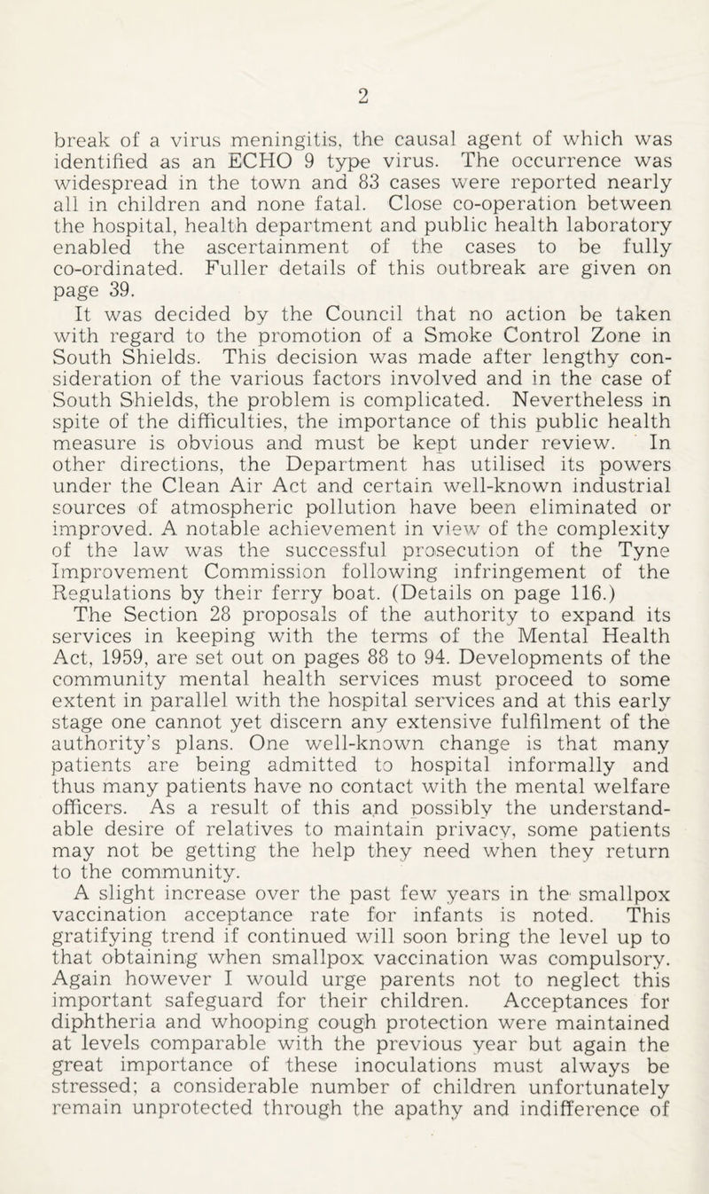 break of a virus meningitis, the causal agent of which was identified as an ECHO 9 type virus. The occurrence was widespread in the town and 83 cases were reported nearly all in children and none fatal. Close co-operation between the hospital, health department and public health laboratory enabled the ascertainment of the cases to be fully co-ordinated. Fuller details of this outbreak are given on page 39. It was decided by the Council that no action be taken with regard to the promotion of a Smoke Control Zone in South Shields. This decision was made after lengthy con¬ sideration of the various factors involved and in the case of South Shields, the problem is complicated. Nevertheless in spite of the difficulties, the importance of this public health measure is obvious and must be kept under review. In other directions, the Department has utilised its powers under the Clean Air Act and certain well-known industrial sources of atmospheric pollution have been eliminated or improved. A notable achievement in view of the complexity of the law was the successful pro-secution of the Tyne Improvement Commission following infringement of the Regulations by their ferry boat. (Details on page 116.) The Section 28 proposals of the authority to expand its services in keeping with the terms of the Mental Health Act, 1959, are set out on pages 88 to 94. Developments of the community mental health services must proceed to some extent in parallel with the hospital services and at this early stage one cannot yet discern any extensive fulfilment of the authority’s plans. One well-known change is that many patients are being admitted to hospital informally and thus many patients have no contact with the mental welfare officers. As a result of this and possibly the understand¬ able desire of relatives to maintain privacy, some patients may not be getting the help they need when they return to the community. A slight increase over the past few years in the smallpox vaccination acceptance rate for infants is noted. This gratifying trend if continued will soon bring the level up to that obtaining when smallpox vaccination was compulsory. Again however I would urge parents not to neglect this important safeguard for their children. Acceptances for diphtheria and whooping cough protection were maintained at levels comparable with the previous year but again the great importance of these inoculations must always be stressed; a considerable number of children unfortunately remain unprotected through the apathy and indifference of