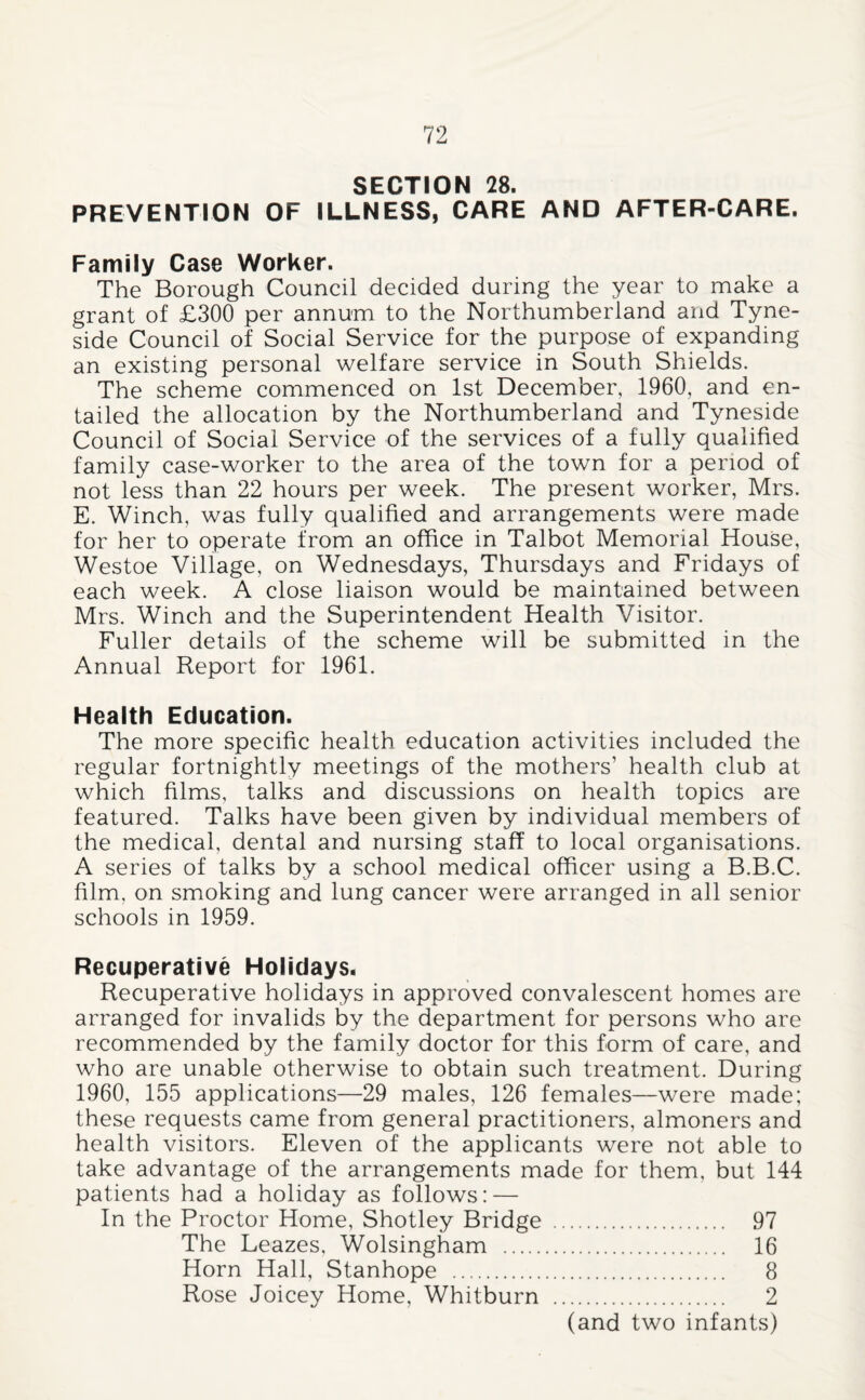 SECTION 28. PREVENTION OF ILLNESS, CARE AND AFTER-CARE. Family Case Worker. The Borough Council decided during the year to make a grant of £300 per annum to the Northumberland and Tyne¬ side Council of Social Service for the purpose of expanding an existing personal welfare service in South Shields. The scheme commenced on 1st December, 1960, and en¬ tailed the allocation by the Northumberland and Tyneside Council of Social Service of the services of a fully qualified family case-worker to the area of the town for a period of not less than 22 hours per week. The present worker, Mrs. E. Winch, was fully qualified and arrangements were made for her to operate from an office in Talbot Memorial House, Westoe Village, on Wednesdays, Thursdays and Fridays of each week. A close liaison would be maintained between Mrs. Winch and the Superintendent Health Visitor. Fuller details of the scheme will be submitted in the Annual Report for 1961. Health Education. The more specific health education activities included the regular fortnightly meetings of the mothers’ health club at which films, talks and discussions on health topics are featured. Talks have been given by individual members of the medical, dental and nursing staff to local organisations. A series of talks by a school medical officer using a B.B.C. film, on smoking and lung cancer were arranged in all senior schools in 1959. Recuperative Holidays* Recuperative holidays in approved convalescent homes are arranged for invalids by the department for persons who are recommended by the family doctor for this form of care, and who are unable otherwise to obtain such treatment. During 1960, 155 applications—29 males, 126 females—were made; these requests came from general practitioners, almoners and health visitors. Eleven of the applicants were not able to take advantage of the arrangements made for them, but 144 patients had a holiday as follows: — In the Proctor Home, Shotley Bridge . 97 The Leazes, Wolsingham . 16 Horn Hall, Stanhope . 8 Rose Joicey Home, Whitburn . 2 (and two infants)