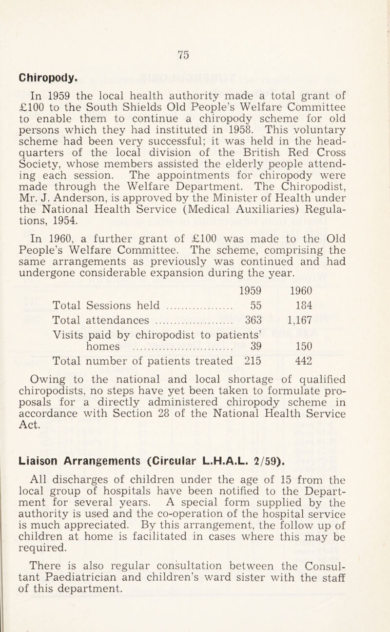 Chiropody, In 1959 the local health authority made a total grant of £100 to the South Shields Old People’s Welfare Committee to enable them to continue a chiropody scheme for old persons which they had instituted in 1958. This voluntary scheme had been very successful; it was held in the head¬ quarters of the local division of the British Red Cross Society, whose members assisted the elderly people attend¬ ing each session. The appointments for chiropody were made through the Welfare Department. The Chiropodist, Mr. J. Anderson, is approved by the Minister of Health under the National Health Service (Medical Auxiliaries) Regula¬ tions, 1954. In 1960, a further grant of £100 was made to the Old People’s Welfare Committee. The scheme, comprising the same arrangements as previously was continued and had undergone considerable expansion during the year. 1959 1960 Total Sessions held . 55 184 Total attendances . 363 1,167 Visits paid by chiropodist to patients’ homes . 39 150 Total number of patients treated 215 442 Owing to the national and local shortage of qualified chiropodists, no steps have yet been taken to formulate pro¬ posals for a directly administered chiropody scheme in accordance with Section 28 of the National Health Service Act. Liaison Arrangements (Circular L.H.A.L. 2/59), All discharges of children under the age of 15 from the local group of hospitals have been notified to the Depart¬ ment for several years. A special form supplied by the authority is used and the co-operation of the hospital service is much appreciated. By this arrangement, the follow up of children at home is facilitated in cases where this may be required. There is also regular consultation between the Consul¬ tant Paediatrician and children’s ward sister with the staff of this department.