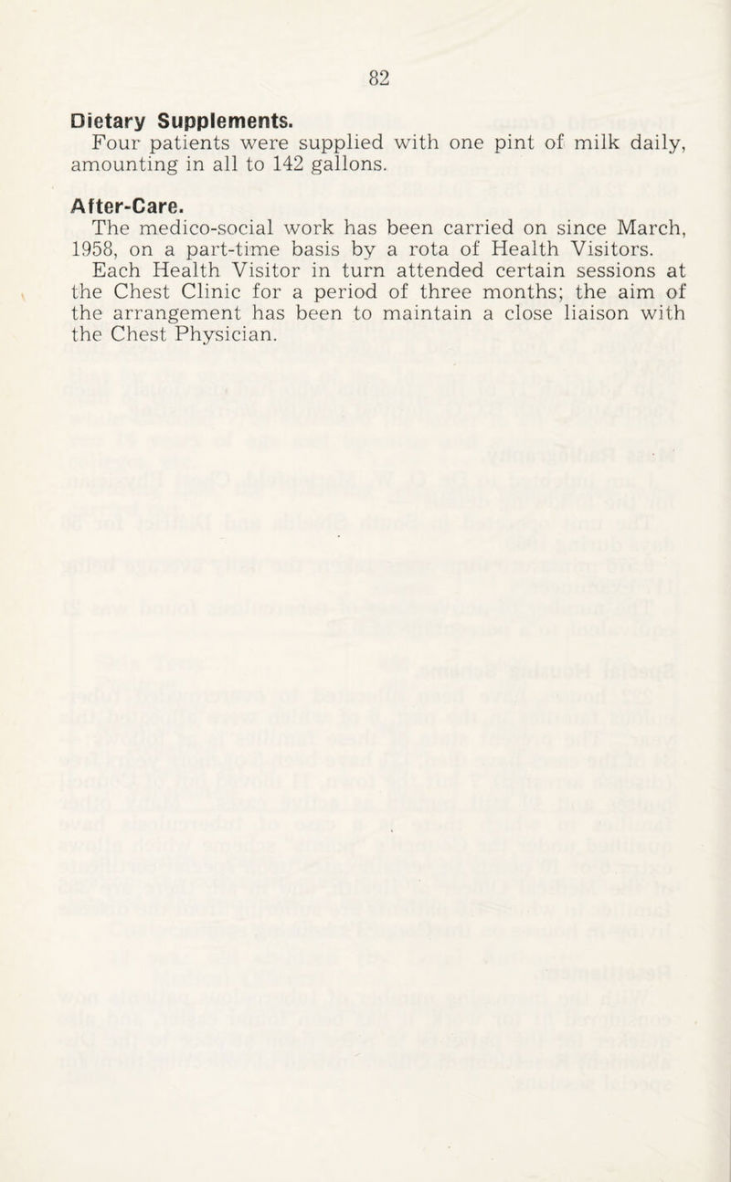 Dietary Supplements. Four patients were supplied with one pint oft milk daily, amounting in all to 142 gallons. After-Care. The medico-social work has been carried on since March, 1958, on a part-time basis by a rota of Health Visitors. Each Health Visitor in turn attended certain sessions at the Chest Clinic for a period of three months; the aim of the arrangement has been to maintain a close liaison with the Chest Physician.