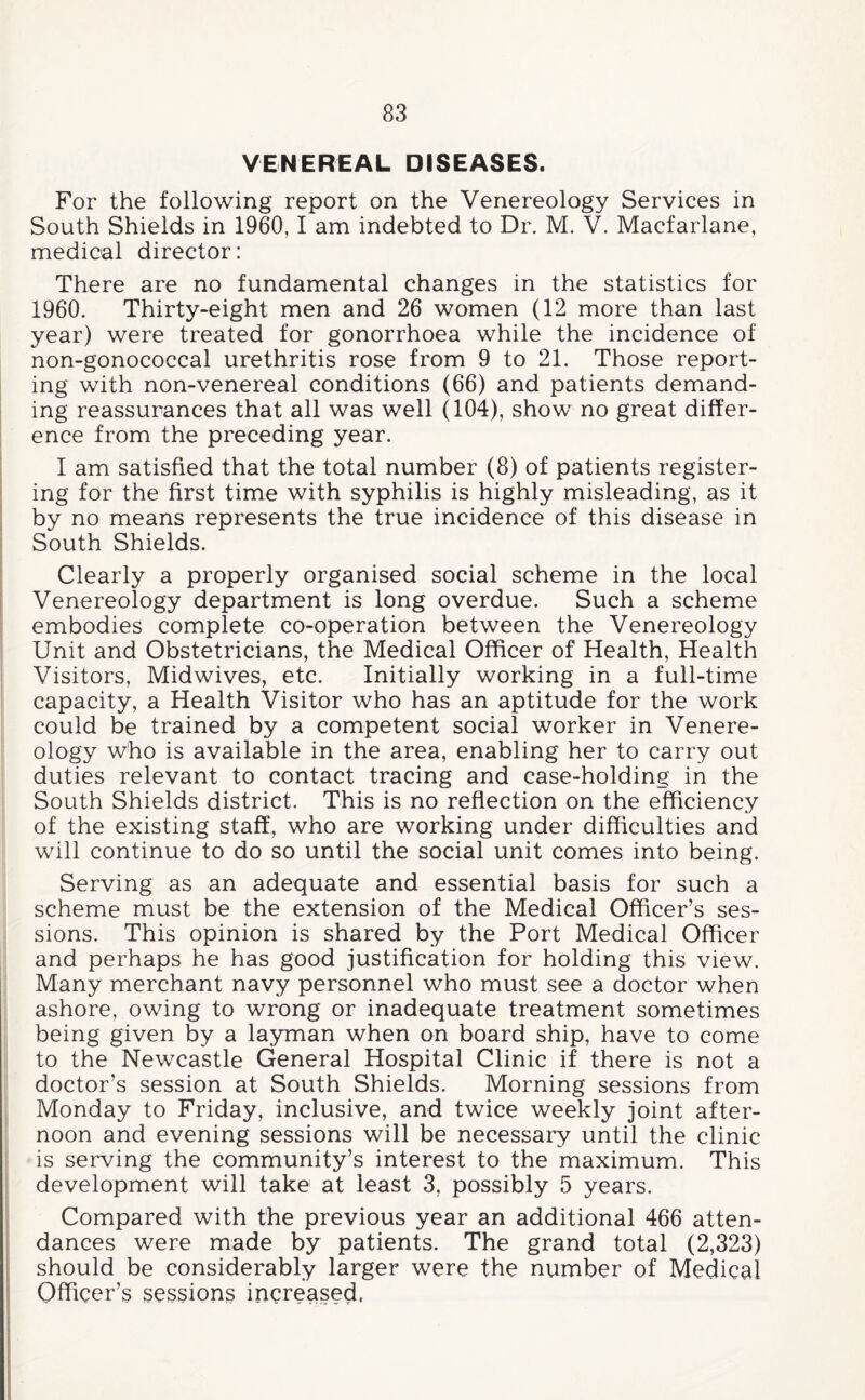 VENEREAL DISEASES. For the following report on the Venereology Services in South Shields in 1960,1 am indebted to Dr. M. V. Macfarlane, medical director: There are no fundamental changes in the statistics for 1960. Thirty-eight men and 26 women (12 more than last year) were treated for gonorrhoea while the incidence of non-gonococcal urethritis rose from 9 to 21. Those report¬ ing with non-venereal conditions (66) and patients demand¬ ing reassurances that all was well (104), show no great differ¬ ence from the preceding year. I am satisfied that the total number (8) of patients register¬ ing for the first time with syphilis is highly misleading, as it by no means represents the true incidence of this disease in South Shields. Clearly a properly organised social scheme in the local Venereology department is long overdue. Such a scheme embodies complete co-operation between the Venereology Unit and Obstetricians, the Medical Officer of Health, Health Visitors, Midwives, etc. Initially working in a full-time capacity, a Health Visitor who has an aptitude for the work could be trained by a competent social worker in Venere¬ ology who is available in the area, enabling her to carry out duties relevant to contact tracing and case-holding in the South Shields district. This is no reflection on the efficiency of the existing staff, who are working under difficulties and will continue to do so until the social unit comes into being. Serving as an adequate and essential basis for such a scheme must be the extension of the Medical Officer’s ses¬ sions. This opinion is shared by the Port Medical Officer and perhaps he has good justification for holding this view. Many merchant navy personnel who must see a doctor when ashore, owing to wrong or inadequate treatment sometimes being given by a layman when on board ship, have to come to the Newcastle General Hospital Clinic if there is not a doctor’s session at South Shields. Morning sessions from Monday to Friday, inclusive, and twice weekly joint after¬ noon and evening sessions will be necessary until the clinic is serving the community’s interest to the maximum. This development will take at least 3, possibly 5 years. Compared with the previous year an additional 466 atten¬ dances were made by patients. The grand total (2,323) should be considerably larger were the number of Medical Officer’s sessions increased,