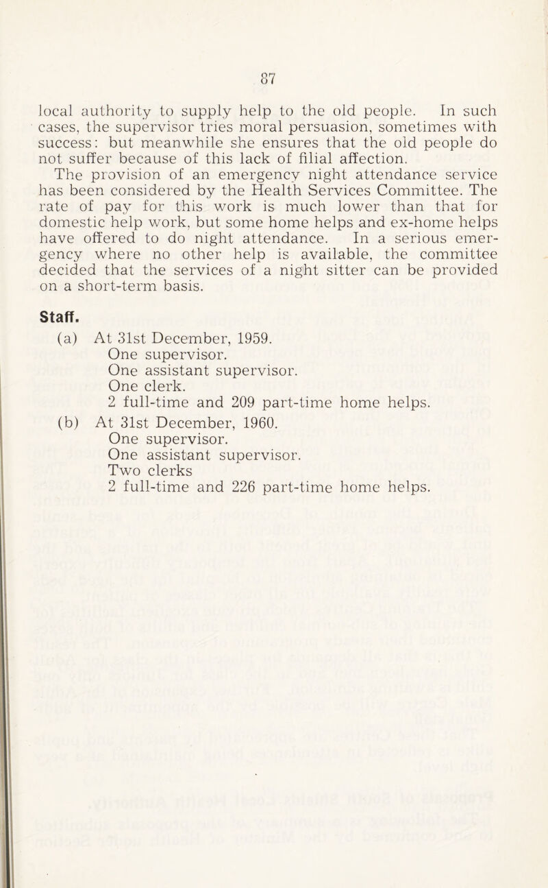 local authority to supply help to the old people. In such cases, the supervisor tries moral persuasion, sometimes with success: but meanw^hile she ensures that the old people do not suffer because of this lack of filial affection. The provision of an emergency night attendance service has been considered by the Health Services Committee. The rate of pay for this work is much lower than that for domestic help work, but some home helps and ex-home helps have offered to do night attendance. In a serious emer¬ gency where no other help is available, the committee decided that the services of a night sitter can be provided on a short-term basis. Staff. (a) At 31st December, 1959. One supervisor. One assistant supervisor. One clerk. 2 full-time and 209 part-time home helps. (b) At 31st December, 1960. One supervisor. One assistant supervisor. Two clerks 2 full-time and 226 part-time home helps.