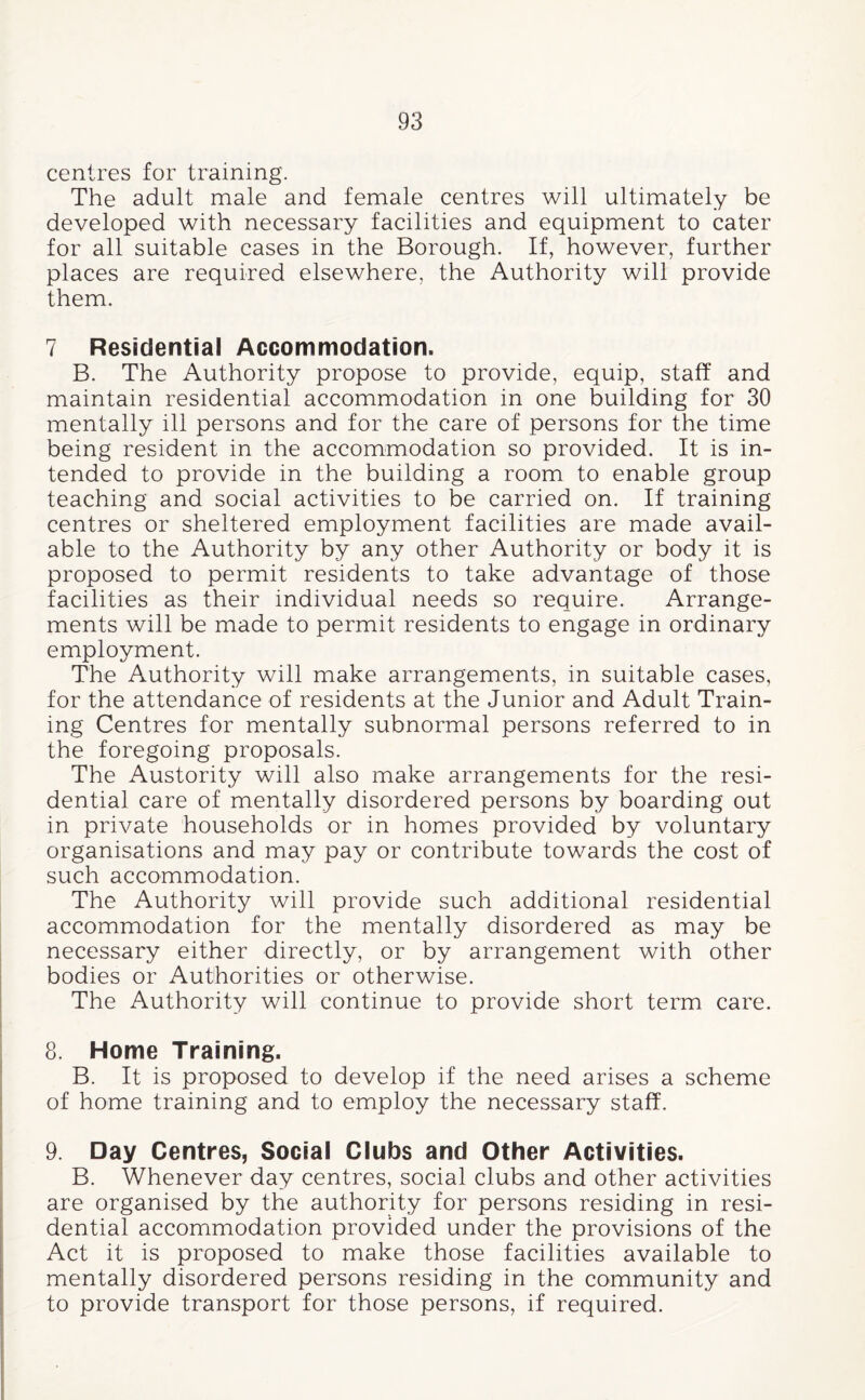 centres for training. The adult male and female centres will ultimately be developed with necessary facilities and equipment to cater for all suitable cases in the Borough. If, however, further places are required elsewhere, the Authority will provide them. 7 Residential Accommodation. B. The Authority propose to provide, equip, staff and maintain residential accommodation in one building for 30 mentally ill persons and for the care of persons for the time being resident in the accommodation so provided. It is in¬ tended to provide in the building a room to enable group teaching and social activities to be carried on. If training centres or sheltered employment facilities are made avail¬ able to the Authority by any other Authority or body it is proposed to permit residents to take advantage of those facilities as their individual needs so require. Arrange¬ ments will be made to permit residents to engage in ordinary employment. The Authority will make arrangements, in suitable cases, for the attendance of residents at the Junior and Adult Train¬ ing Centres for mentally subnormal persons referred to in the foregoing proposals. The Austerity will also make arrangements for the resi¬ dential care of mentally disordered persons by boarding out in private households or in homes provided by voluntary organisations and may pay or contribute towards the cost of such accommodation. The Authority will provide such additional residential accommodation for the mentally disordered as may be necessary either directly, or by arrangement with other bodies or Authorities or otherwise. The Authority will continue to provide short term care. 8. Home Training. B. It is proposed to develop if the need arises a scheme of home training and to employ the necessary staff. 9. Day Centres, Social Clubs and Other Activities. B. Whenever day centres, social clubs and other activities are organised by the authority for persons residing in resi¬ dential accommodation provided under the provisions of the Act it is proposed to make those facilities available to mentally disordered persons residing in the community and to provide transport for those persons, if required.