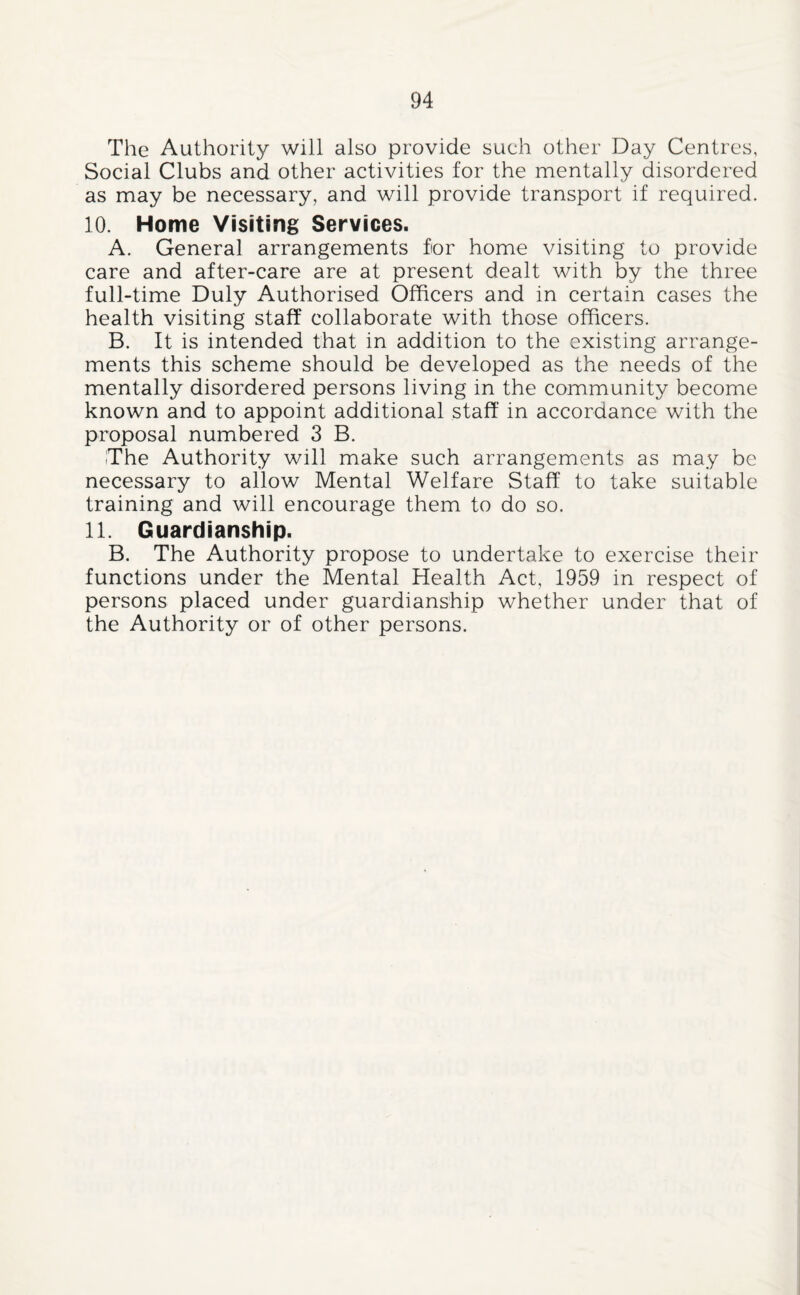 The Authority will also provide such other Day Centres, Social Clubs and other activities for the mentally disordered as may be necessary, and will provide transport if required. 10. Home Visiting Services. A. General arrangements for home visiting to provide care and after-care are at present dealt with by the three full-time Duly Authorised Officers and in certain cases the health visiting staff collaborate with those officers. B. It is intended that in addition to the existing arrange¬ ments this scheme should be developed as the needs of the mentally disordered persons living in the community become known and to appoint additional staff in accordance with the proposal numbered 3 B. The Authority will make such arrangements as may be necessary to allow Mental Welfare Staff to take suitable training and will encourage them to do so. 11. Guardianship. B. The Authority propose to undertake to exercise their functions under the Mental Health Act, 1959 in respect of persons placed under guardianship whether under that of the Authority or of other persons.