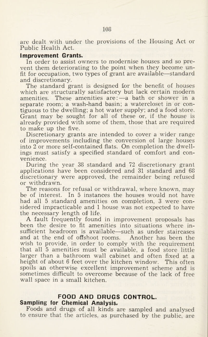 are dealt with under the provisions of the Housing Act or Public Health Act. Improvement Grants. In order to assist owners to modernise houses and so pre¬ vent them deteriorating to the point when they become un¬ fit for occupation, two types of grant are available—standard and discretionary. The standard grant is designed for the benefit of houses which are structurally satisfactory but lack certain modern amenities. These amenities are:—a bath or shower in a separate room; a wash-hand basin; a watercloset in or con¬ tiguous to the dwelling; a hot water supply; and a food store. Grant may be sought for all of these or, if the house is already provided with some of them, those that are required to make up the five. Discretionary grants are intended to cover a wider range of improvements including the conversion of large houses into 2 or more self-contained fiats. On completion the dwell¬ ings must satisfy a specified standard of comfort and con¬ venience. During the year 38 standard and 72 discretionary grant applications have been considered and 31 standard and 68 discretionary were approved, the remainder being refused or withdrawn. The reasons for refusal or withdrawal, where known, may be of interest. In 5 instances the houses would not have had all 5 standard amenities on completion, 3 were con¬ sidered impracticable and 1 house was not expected to have the necessary length of life. A fault frequently found in improvement proposals has been the desire to fit amenities into situations where in¬ sufficient headroom is available—such as under staircases and at the end of offshoot rooms. Another has been the wish to provide, in order to comply with the requirement that all 5 amenities must be available, a food store little larger than a bathroom wall cabinet and often fixed at a height of about 6 feet over the kitchen window. This often spoils an otherwise excellent improvement scheme and is sometimes difficult to overcome because of the lack of free wall space in a small kitchen. FOOD AND DRUGS CONTROL. Sampling for Chemical Analysis. Foods and drugs of all kinds are sampled and analysed to ensure that the articles, as purchased by the public, are