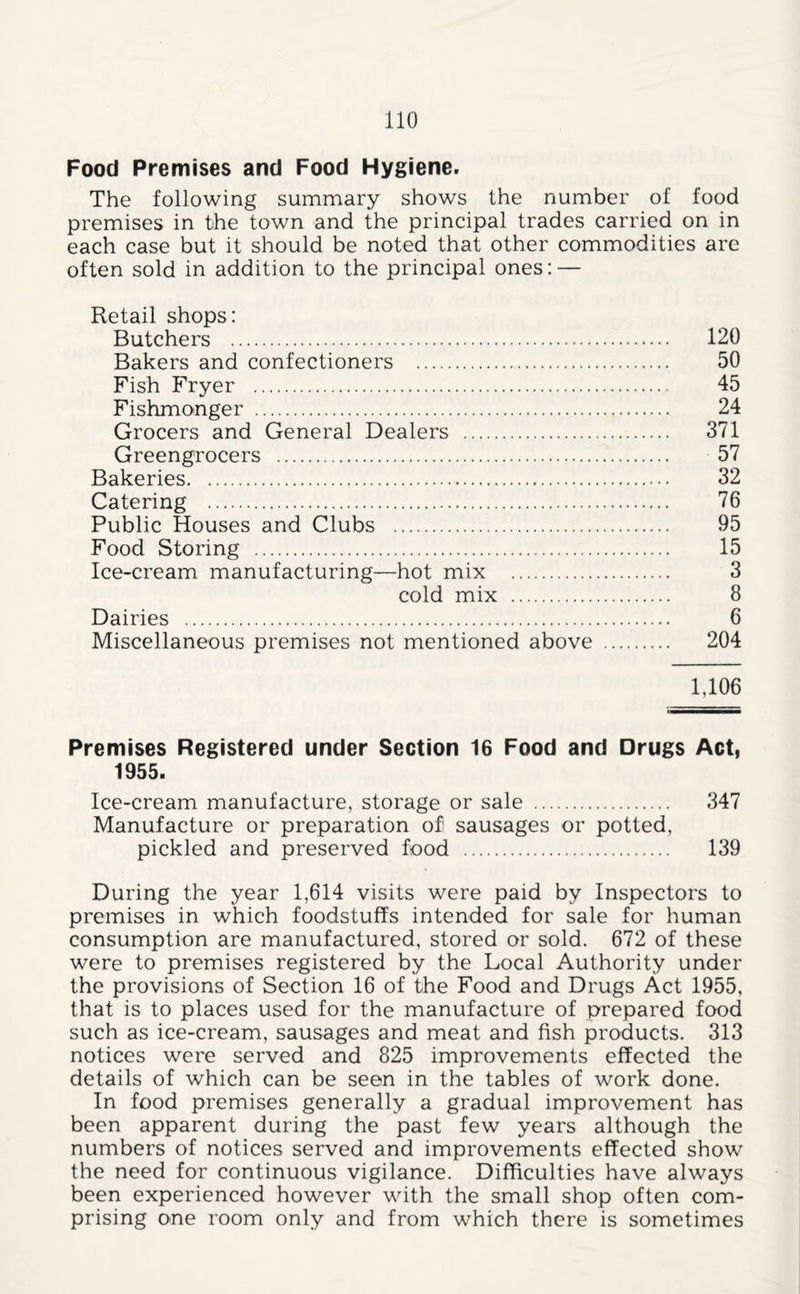 Food Premises and Food Hygiene. The following summary shows the number of food premises in the town and the principal trades carried on in each case but it should be noted that other commodities are often sold in addition to the principal ones: — Retail shops: Butchers . 120 Bakers and confectioners . 50 Fish Fryer . 45 Fishmonger . 24 Grocers and General Dealers . 371 Greengrocers . 57 Bakeries. 32 Catering . 76 Public Houses and Clubs . 95 Food Storing . 15 Ice-cream manufacturing—hot mix . 3 cold mix . 8 Dairies . 6 Miscellaneous premises not mentioned above . 204 1,106 Premises Registered under Section 16 Food and Drugs Act, 1955. Ice-cream manufacture, storage or sale . 347 Manufacture or preparation of sausages or potted, pickled and preserved food ... 139 During the year 1,614 visits were paid by Inspectors to premises in which foodstuffs intended for sale for human consumption are manufactured, stored or sold. 672 of these were to premises registered by the Local Authority under the provisions of Section 16 of the Food and Drugs Act 1955, that is to places used for the manufacture of prepared food such as ice-cream, sausages and meat and fish products. 313 notices were served and 825 improvements effected the details of which can be seen in the tables of work done. In food premises generally a gradual improvement has been apparent during the past few years although the numbers of notices served and improvements effected show the need for continuous vigilance. Difficulties have always been experienced however with the small shop often com¬ prising one room only and from which there is sometimes