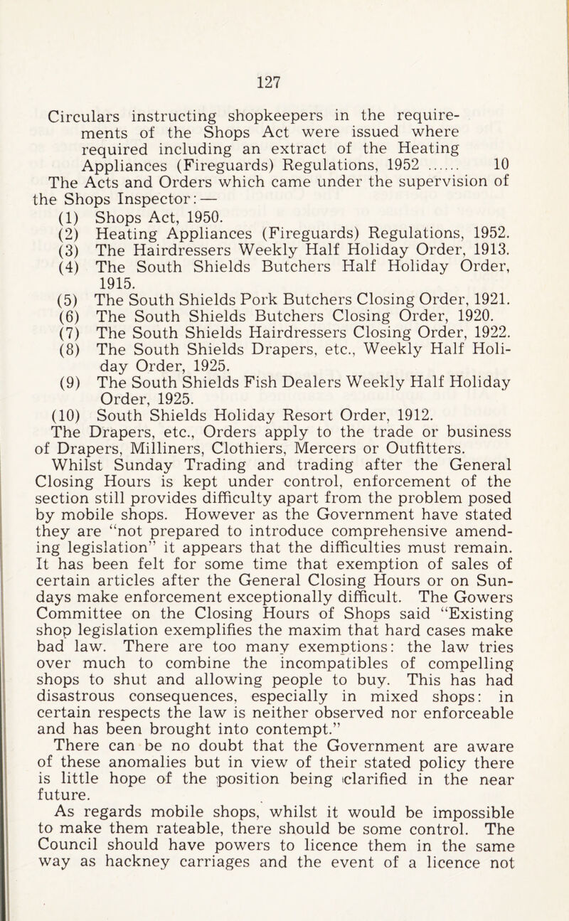 Circulars instructing shopkeepers in the require¬ ments of the Shops Act were issued where required including an extract of the Heating Appliances (Fireguards) Regulations, 1952 . 10 The Acts and Orders which came under the supervision of the Shops Inspector: — (1) Shops Act, 1950. (2) Heating Appliances (Fireguards) Regulations, 1952. (3) The Hairdressers Weekly Half Holiday Order, 1913. (4) The South Shields Butchers Half Holiday Order, 1915. (5) The South Shields Pork Butchers Closing Order, 1921. (6) The South Shields Butchers Closing Order, 1920. (7) The South Shields Hairdressers Closing Order, 1922. (8) The South Shields Drapers, etc.. Weekly Half Holi¬ day Order, 1925. (9) The South Shields Fish Dealers Weekly Half Holiday Order 1925 (10) South Shields Holiday Resort Order, 1912. The Drapers, etc.. Orders apply to the trade or business of Drapers, Milliners, Clothiers, Mercers or Outfitters. Whilst Sunday Trading and trading after the General Closing Hours is kept under control, enforcement of the section still provides difficulty apart from the problem posed by mobile shops. However as the Government have stated they are “not prepared to introduce comprehensive amend¬ ing legislation” it appears that the difficulties must remain. It has been felt for some time that exemption of sales of certain articles after the General Closing Hours or on Sun¬ days make enforcement exceptionally difficult. The Gowers Committee on the Closing Hours of Shops said “Existing shop legislation exemplifies the maxim that hard cases make bad law. There are too many exemptions: the law tries over much to combine the incompatibles of compelling shops to shut and allowing people to buy. This has had disastrous consequences, especially in mixed shops: in certain respects the law is neither observed nor enforceable and has been brought into contempt.” There can be no doubt that the Government are aware of these anomalies but in view of their stated policy there is little hope of the position being iclarified in the near future. As regards mobile shops, whilst it would be impossible to make them rateable, there should be some control. The Council should have powers to licence them in the same way as hackney carriages and the event of a licence not