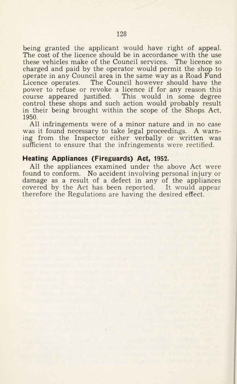 being granted the applicant would have right of appeal. The cost of the licence should be in accordance with the use these vehicles make of the Council services. The licence so charged and paid by the operator would permit the shop to operate in any Council area in the same way as a Road Fund Licence operates. The Council however should have the power to refuse or revoke a licence if for any reason this course appeared justified. This would in some degree control these shops and such action would probably result in their being brought within the scope of the Shops Act, 1950. All infiTingements were of a minor nature and in no case was it found necessary to take legal proceedings. A warn¬ ing from the Inspector either verbally or written was sufficient to ensure that the infringements were rectified. Heating Appliances (Fireguards) Act, 1952. All the appliances examined under the above Act were found to conform. No accident involving personal injury or damage as a result of a defect in any of the appliances covered by the Act has been reported. It would appear therefore the Regulations are having the desired effect.