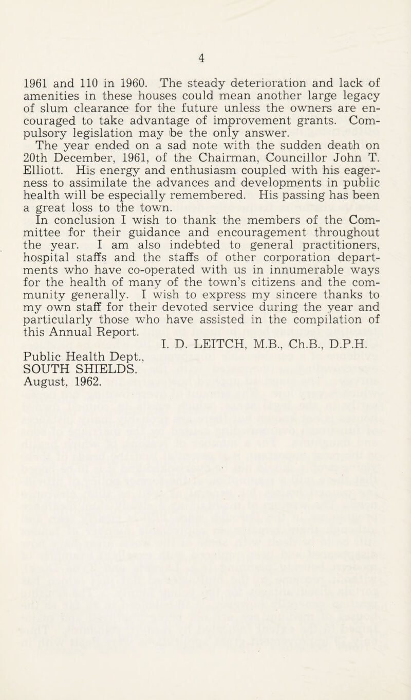 1961 and 110 in 1960. The steady deterioration and lack of amenities in these houses could mean another large legacy of slum clearance for the future unless the owners are en¬ couraged to take advantage of improvement grants. Com¬ pulsory legislation may he the only answer. The year ended on a sad note with the sudden death on 20th December, 1961, of the Chairman, Councillor John T. Elliott. His energy and enthusiasm coupled with his eager¬ ness to assimilate the advances and developments in public health will be especially remembered. His passing has been a great loss to the town. In conclusion I wish to thank the members of the Com¬ mittee for their guidance and encouragement throughout the year. I am also indebted to general practitioners, hospital staffs and the staffs of other corporation depart¬ ments who have co-operated with us in innumerable ways for the health of many of the town’s citizens and the com¬ munity generally. I wish to express my sincere thanks to my own staff for their devoted service during the year and particularly those who have assisted in the compilation of this Annual Report. I. D. LEITCH, M.B., Ch.B., D.P.H. Public Health Dept., SOUTH SHIELDS. August, 1962.