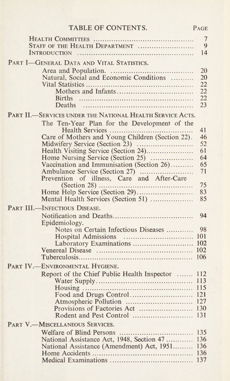 TABLE OF CONTENTS. Page Health Committees . 7 Staff of the Health Department . 9 Introduction . 14 Part I—General Data and Vital Statistics. Area and Population. 20 Natural, Social and Economic Conditions . 20 Vital Statistics. 22 Mothers and Infants. 22 Births . 22 Deaths . 23 Part II.—Services under the National Health Service Acts. The Ten-Year Plan for the Development of the Health Services . 41 Care of Mothers and Young Children (Section 22). 46 Midwifery Service (Section 23) . 52 Health Visiting Service (Section 24). 61 Home Nursing Service (Section 25) .. 64 Vaccination and Immunisation (Section 26). 65 Ambulance Service (Section 27) . 71 Prevention of illness, Care and After-Care (Section 28) . 75 Home Help Service (Section 29). 83 Mental Health Services (Section 51) . 85 Part III.—Infectious Disease. Notification and Deaths. 94 Epidemiology. Notes on Certain Infectious Diseases.. 98 Hospital Admissions . 101 Laboratory Examinations. 102 Venereal Disease . 102 Tuberculosis. 106 Part IV.—Environmental Hygiene. Report of the Chief Public Health Inspector . 112 Water Supply. 113 Housing . 115 Food and Drugs Control. 121 Atmospheric Pollution . 127 Provisions of Factories Act . 130 Rodent and Pest Control . 131 Part V.—Miscellaneous Services. Welfare of Blind Persons . 135 National Assistance Act, 1948, Section 47. 136 National Assistance (Amendment) Act, 1951. 136 Home Accidents. 136 Medical Examinations. 137