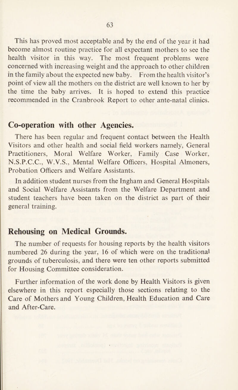 This has proved most acceptable and by the end of the year it had become almost routine practice for all expectant mothers to see the health visitor in this way. The most frequent problems were concerned with increasing weight and the approach to other children in the family about the expected new baby. From the health visitor’s point of view all the mothers on the district are well known to her by the time the baby arrives. It is hoped to extend this practice recommended in the Cranbrook Report to other ante-natal clinics. Co-operation with other Agencies. There has been regular and frequent contact between the Health Visitors and other health and social field workers namely, General Practitioners, Moral Welfare Worker, Family Case Worker, N.S.P.C.C., W.V.S., Mental Welfare Officers, Hospital Almoners, Probation Officers and Welfare Assistants. In addition student nurses from the Ingham and General Hospitals and Social Welfare Assistants from the Welfare Department and student teachers have been taken on the district as part of their general training. Rehousing on Medical Grounds. The number of requests for housing reports by the health visitors numbered 26 during the year, 16 of which were on the traditional grounds of tuberculosis, and there were ten other reports submitted for Housing Committee consideration. Further information of the work done by Health Visitors is given elsewhere in this report especially those sections relating to the Care of Mothers and Young Children, Health Education and Care and After-Care.