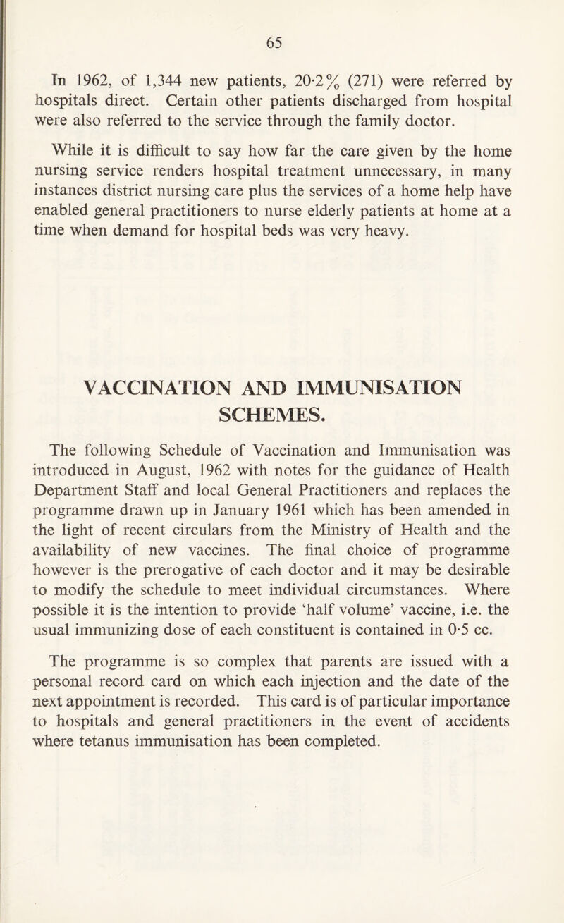 In 1962, of 1,344 new patients, 20*2% (271) were referred by hospitals direct. Certain other patients discharged from hospital were also referred to the service through the family doctor. While it is difficult to say how far the care given by the home nursing service renders hospital treatment unnecessary, in many instances district nursing care plus the services of a home help have enabled general practitioners to nurse elderly patients at home at a time when demand for hospital beds was very heavy. VACCINATION AND IMMUNISATION SCHEMES. The following Schedule of Vaccination and Immunisation was introduced in August, 1962 with notes for the guidance of Health Department Staff and local General Practitioners and replaces the programme drawn up in January 1961 which has been amended in the light of recent circulars from the Ministry of Health and the availability of new vaccines. The final choice of programme however is the prerogative of each doctor and it may be desirable to modify the schedule to meet individual circumstances. Where possible it is the intention to provide ‘half volume’ vaccine, i.e. the usual immunizing dose of each constituent is contained in 0-5 cc. The programme is so complex that parents are issued with a personal record card on which each injection and the date of the next appointment is recorded. This card is of particular importance to hospitals and general practitioners in the event of accidents where tetanus immunisation has been completed.