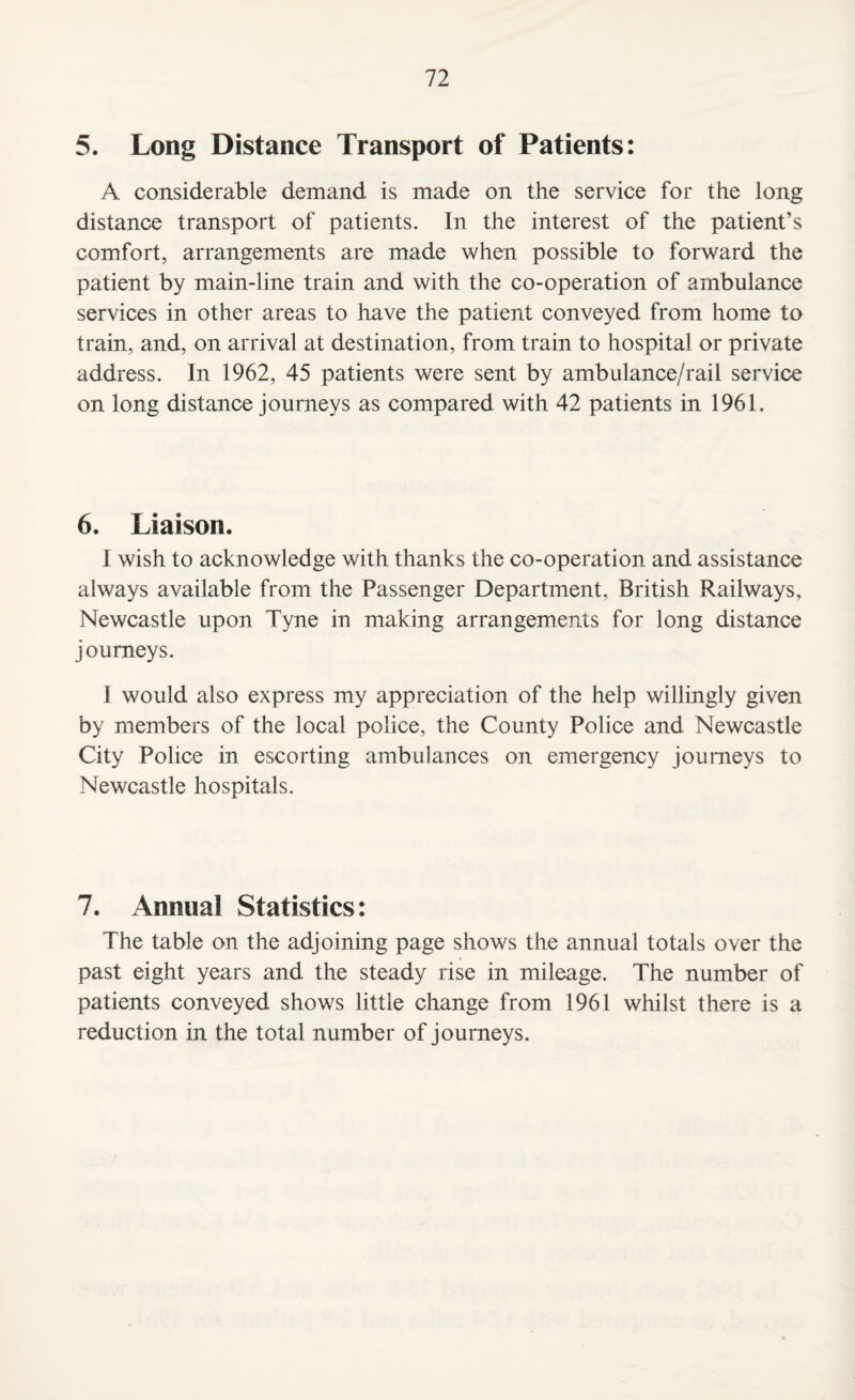 5. Long Distance Transport of Patients: A considerable demand is made on the service for the long distance transport of patients. In the interest of the patient’s comfort, arrangements are made when possible to forward the patient by main-line train and with the co-operation of ambulance services in other areas to have the patient conveyed from home to train, and, on arrival at destination, from train to hospital or private address. In 1962, 45 patients were sent by ambulance/rail service on long distance journeys as compared with 42 patients in 1961. 6. Liaison. I wish to acknowledge with thanks the co-operation and assistance always available from the Passenger Department, British Railways, Newcastle upon Tyne in making arrangements for long distance journeys. I would also express my appreciation of the help willingly given by members of the local police, the County Police and Newcastle City Police in escorting ambulances on emergency journeys to Newcastle hospitals. 7. Annual Statistics: The table on the adjoining page shows the annual totals over the past eight years and the steady rise in mileage. The number of patients conveyed shows little change from 1961 whilst there is a reduction in the total number of journeys.