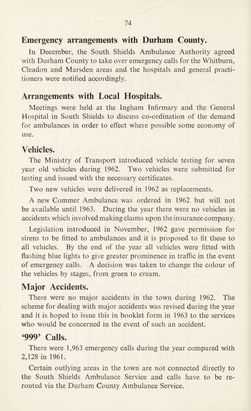 Emergency arrangements with Durham County. In December, the South Shields Ambulance Authority agreed with Durham County to take over emergency calls for the Whitburn, Cleadon and Marsden areas and the hospitals and general practi¬ tioners were notified accordingly. Arrangements with Local Hospitals. Meetings were held at the Ingham Infirmary and the General Hospital in South Shields to discuss co-ordination of the demand for ambulances in order to effect where possible some economy of use. Vehicles. The Ministry of Transport introduced vehicle testing for seven year old vehicles during 1962. Two vehicles were submitted for testing and issued with the necessary certificates. Two new vehicles were delivered in 1962 as replacements. A new Commer Ambulance was ordered in 1962 but will not be available until 1963. During the year there were no vehicles in accidents which involved making claims upon the insurance company. Legislation introduced in November, 1962 gave permission for sirens to be fitted to ambulances and it is proposed to fit these to all vehicles. By the end of the year all vehicles were fitted with flashing blue lights to give greater prominence in traffic in the event of emergency calls. A decision was taken to change the colour of the vehicles by stages, from green to cream. Major Accidents. There were no major accidents in the town during 1962. The scheme for dealing with major accidents was revised during the year and it is hoped to issue this in booklet form in 1963 to the services who would be concerned in the event of such an accident. ‘999’ Calls. There were 1,963 emergency calls during the year compared with 2,128 in 1961. Certain outlying areas in the town are not connected directly to the South Shields Ambulance Service and calls have to be re¬ routed via the Durham County Ambulance Service.