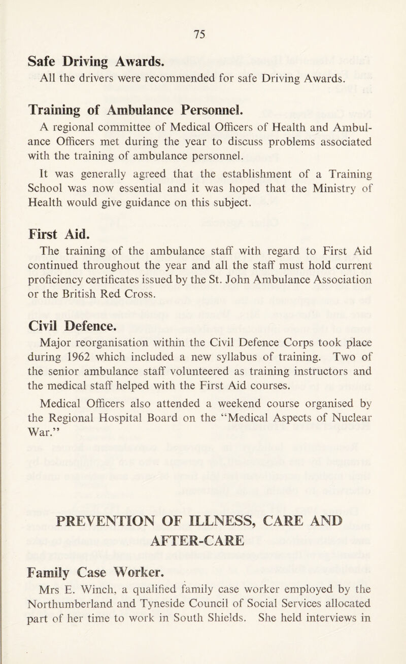 Safe Driving Awards. All the drivers were recommended for safe Driving Awards. Training of Ambulance Personnel. A regional committee of Medical Officers of Health and Ambul¬ ance Officers met during the year to discuss problems associated with the training of ambulance personnel. It was generally agreed that the establishment of a Training School was now essential and it was hoped that the Ministry of Health would give guidance on this subject. First Aid. The training of the ambulance staff with regard to First Aid continued throughout the year and all the staff must hold current proficiency certificates issued by the St. John Ambulance Association or the British Red Cross. Civil Defence. Major reorganisation within the Civil Defence Corps took place during 1962 which included a new syllabus of training. Two of the senior ambulance staff volunteered as training instructors and the medical staff helped with the First Aid courses. Medical Officers also attended a weekend course organised by the Regional Hospital Board on the “Medical Aspects of Nuclear War.” PREVENTION OF ILLNESS, CARE AND AFTER-CARE Family Case Worker. Mrs E. Winch, a qualified family case worker employed by the Northumberland, and Tyneside Council of Social Services allocated part of her time to work in South Shields. She held interviews in
