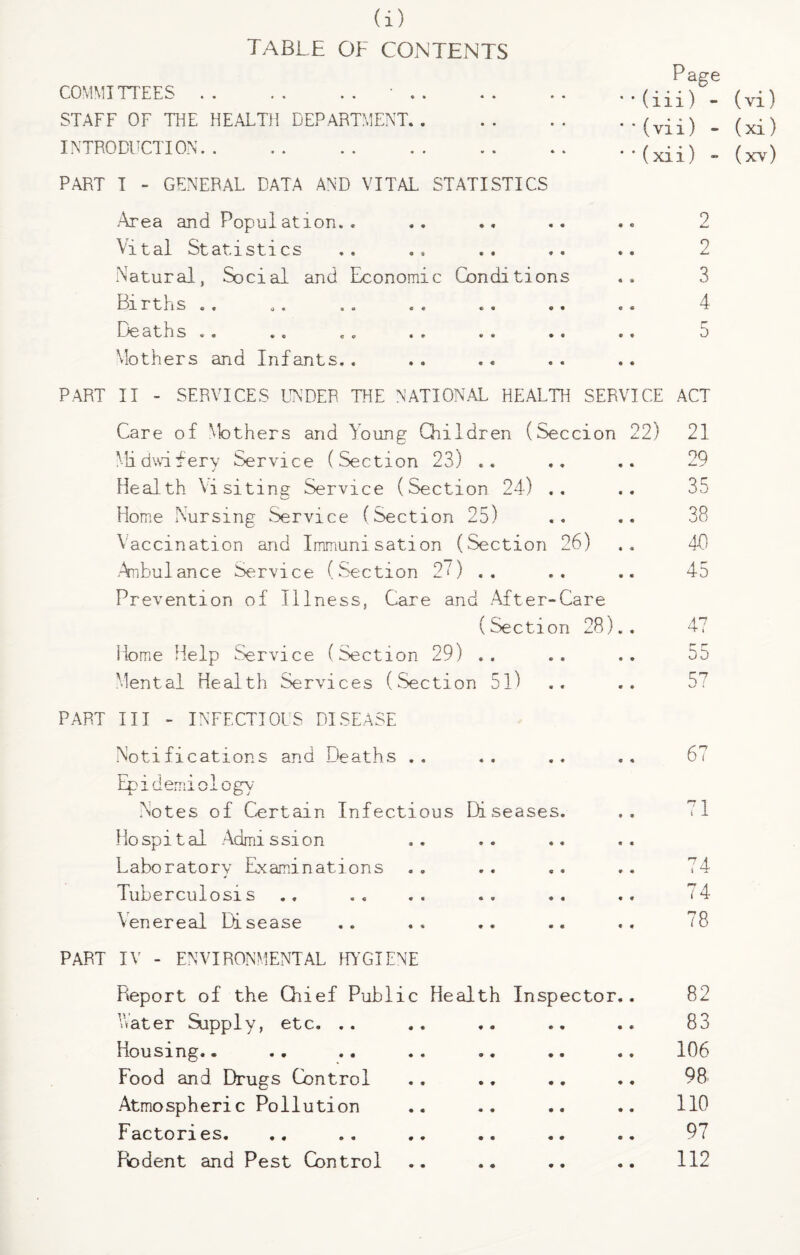 table of contents COMMITTEES.• STAFF OF THE HEALTH DEPARTMENT. . INTRODUCTION. PART I - GENERAL DATA AND VITAL STATISTICS Area and Population.. Vital Statistics Natural, Social and Economic Births « . „. , . « « Deaths «. . , « . <. Mothers and Infants.. • « * • Condi tions Page '' (iii) - (vi) ' ' (vi i) - (xi) * *(xii) - (xv) 2 2 .. 3 «• 4 5 * * PART II - SERVICES UNDER THE NATIONAL HEALTH SERVICE ACT Care of Mothers and Young Children (Seccion 22) 21 Midwifery Service (Section 23) .. .. .. 29 Health Visiting Service (Section 24) .. .. 35 Home Nursing Service (Section 25) .. .« 38 Vaccination and Immunisation (Section 26) .. 40 Anbulance Service (Section 20 .. .. .. 45 Prevention of Illness, Care and After-Care (Section 28).. 47 Home Help Service (Section 29) .. . . .. 55 Mental Health Services (Section 51) .. .. 5^ PART III - INFECTIOUS DISEASE Notifications and Deaths .. .. .. .. 67 Epidemiology Notes of Certain Infectious Diseases. .. 71 Hospital Admission Laboratory Examinations . . .. .. .. 74 Tuberculosis .. .. .. . . .. .. 74 Venereal Disease .. .. .. .. .. 78 PART IV - ENVIRONMENTAL HYGIENE Fveport of the Chief Public Health Inspector.. 82 Later Supply, etc. .. .. .. .. .. 83 Housing.. .. .. .. .. .. .. 106 Food and Drugs Control . . .. .. .. 98 Atmospheric Pollution .. .. .. .. HO Factories. 97 Rodent and Pest Control .. .. .. .. 112