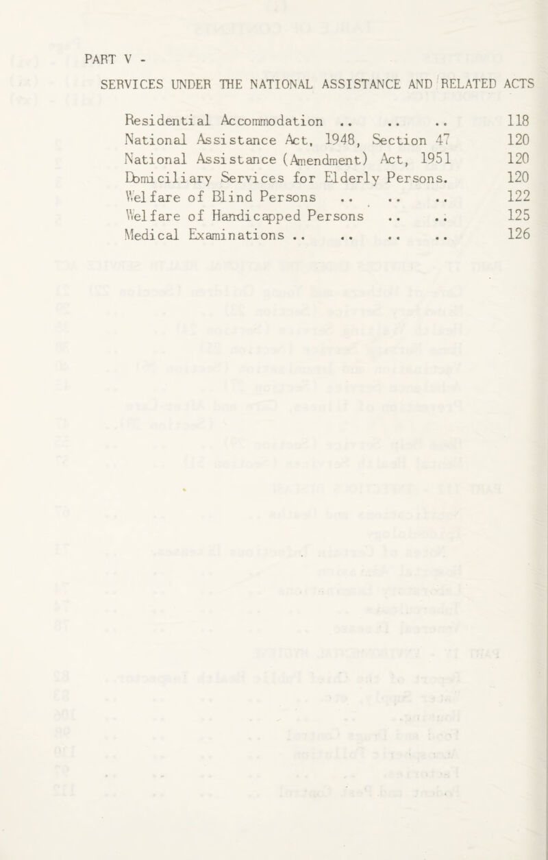 PART V SERVICES UNDER THE NATIONAL ASSISTANCE AND RELATED ACTS Residential Accommodation National .Assistance Act, 1948, Section 47 National Assistance (Amendment) Act, 1951 Domiciliary Services for Elderly Persons. Welfare of Blind Persons Welfare of Handicapped Persons Medical Examinations .. 118 120 120 120 122 125 126