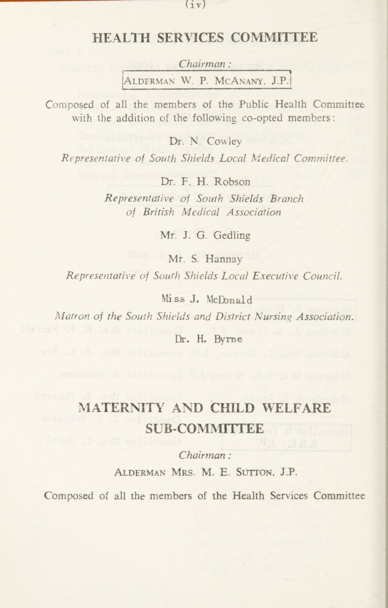 HEALTH SERVICES COMMITTEE Chairman: f-—-:- } [Alderman W. P. Me An any, J.P.[ Composed of all the members of the Public Health Committee with the addition of the following co-opted members: Dr. N. Cowley Representative of South Shields Local Medical Committee. Dr. F. H. Robson Representative of South Shields Branch of British Medical Association Mr. J. G. Gedling Mr. S. Hannay Representative of South Shields Local Executive Council. Mi s s J. McDd ri al d Matron of the South Shields and District Nursing Association. Dr. H. Byrne MATERNITY AND CHILD WELFARE SUBCOMMITTEE Chairman: Alderman Mrs. M. E. Sutton, J.P. Composed of all the members of the Health Services Committee