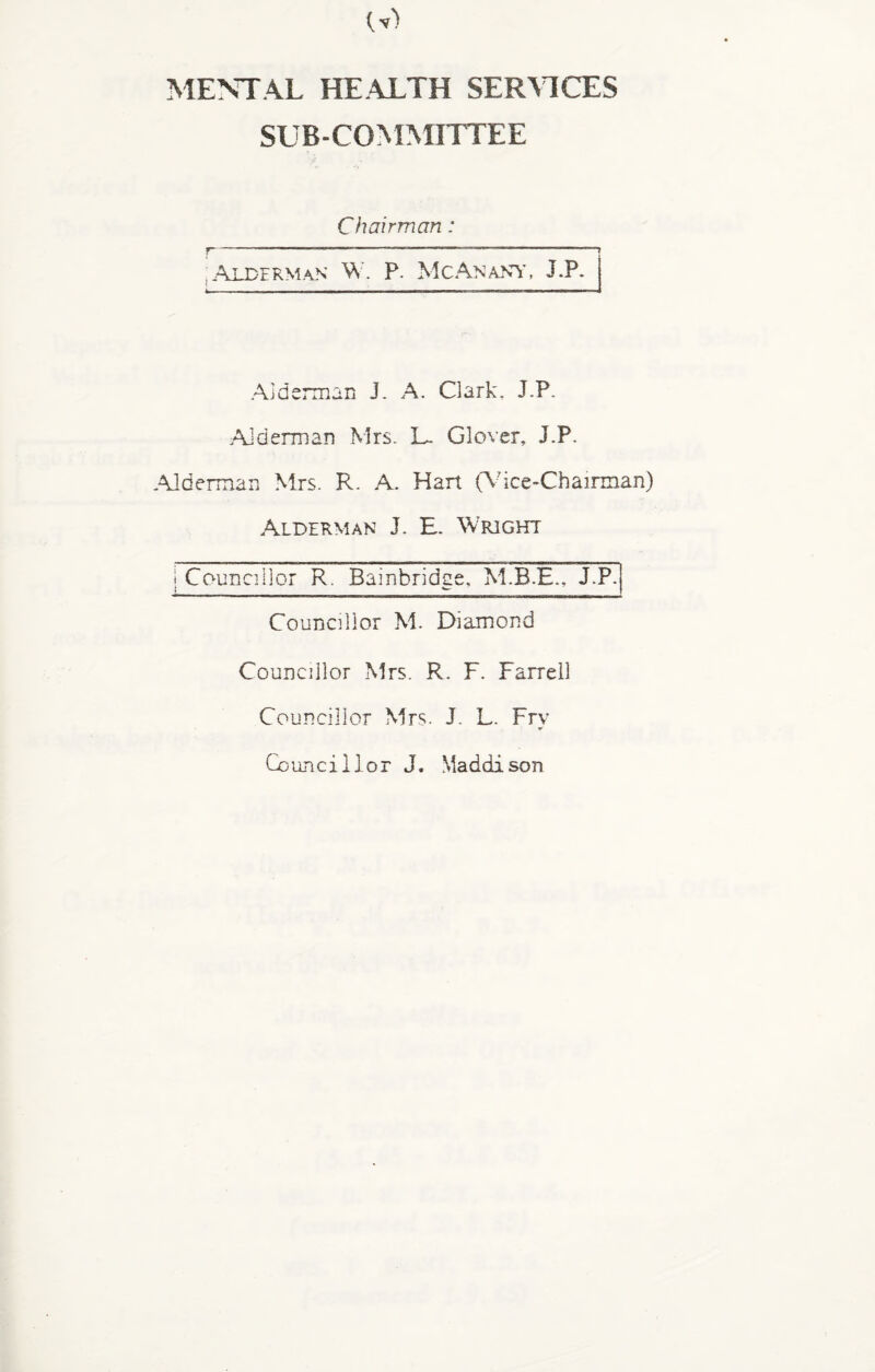 MENTAL HEALTH SERVICES SUB-COMMITTEE Chairman : r---—---» Alderman W. P. Me An any, J.P. Alderman J. A. Clark. J.P. .Alderman Mrs. L~ Glover, J.P. .Alderman Mrs. R. A. Hart (Vice-Chairman) Alderman J. E. Wright I Councillor R. Bainbridge, J.P. Councillor M. Diamond Councillor Mrs. R. F. Farrell Councillor Mrs. J. L. Fry Councillor J. Maddison