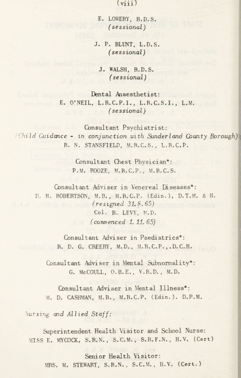 E. LOWERY, B.D.S. (sessional) J. P. BLUNT, L.D.S. (sessional) J. WALSH, B.D.S. (sessional) Dental Anaesthetist: E. O’NEIL, L.R.C.P.I., L.R.C.S.I., L.M. (sessional) Consultant Psychiatrist: hild Guidance - in conjunction with Sunderland County Borough) R. N. STANSFIELD, M.R.C.S., L.R.C.P. Consultant Chest Physician*: P.M. ROOZE, M.R.C.P., M.R.C.S. Consultant Adviser in Venereal Diseases*: D. H, ROBERTSON, M.B., M.R.C.P. (Edin.), D.T.M. & H. (resigned 3L8. 65) Col. B. LEVY, M.D. (commenced 1. 11. 65) Consultant Adviser in Paediatrics*: R. D. G. CREERY, M.D.,, M. R. C. P. , . D. C. H. Consultant Adviser in Mental Subnormality*: G. McCOULL, O.B.E., V.R.D. , M.D. Consultant Adviser in Mental Illness*: M. D. CASHMAN, M.B., M.R.C.P. (Edin.). D.P.M. Cursing and Allied Staff: Superintendent Health Visitor and School Nurse: MISS E. MYCOCK, S.R.N., S.C.M., S.R.F.N., H.V. (Cert) Senior Health Visitor: MRS. M. STEWART, S.R.N., S.C.M., H.V. (Cert.)