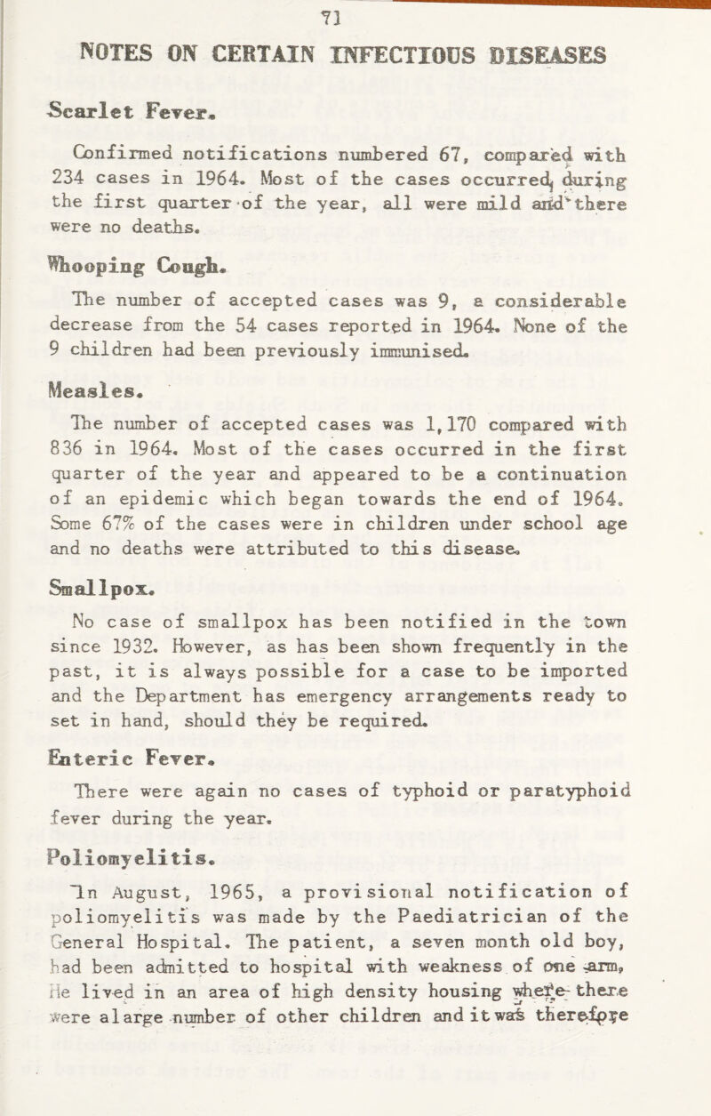 NOTES ON CERTAIN INFECTIOUS DISEASES Scarlet Fever, Confirmed notifications numbered 67, compared with 234 cases in 1964. Most of the cases occurred^ during the first quarter of the year, all were mild arid*there were no deaths. Whooping Coagli® The number of accepted cases was 9, a considerable decrease from the 54 cases reported in 1964. None of the 9 children had been previously immunised. Measles. The number of accepted cases was 1,170 compared with 836 in 1964. Most of the cases occurred in the first quarter of the year and appeared to be a continuation of an epidemic which began towards the end of 1964. Some 67% of the cases were in children under school age and no deaths were attributed to this disease. Smallpox. No case of smallpox has been notified in the town since 1932. However, as has been shown frequently in the past, it is always possible for a case to be imported and the Department has emergency arrangements ready to set in hand, should they be required. Enteric Fever. There were again no cases of typhoid or paratyphoid fever during the year. Poliomyelitis. In August, 1965, a provisional notification of poliomyelitis was made by the Paediatrician of the General Hospital. The patient, a seven month old boy, had been admitted to hospital with weakness of erne ^arm? He lived in an area of high density housing whefe- there were a large number of other children anditwa^ therefp^e