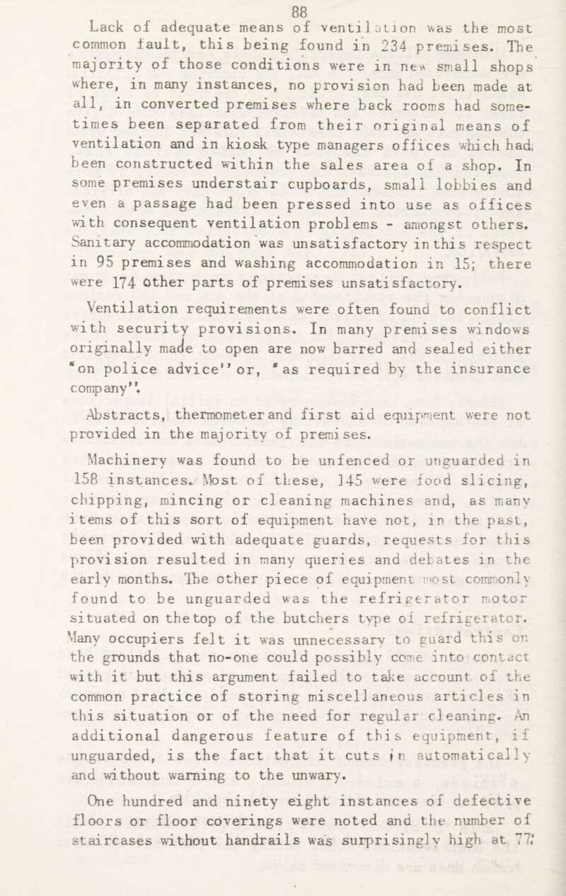 Lack of adequate means of ventilation was the most common fault, this being found in 234 premises. The majority of those conditions were m new small shops where, in many instances, no provision had been made at all, in converted premises where back rooms had some¬ times been separated from their original means of ventilation and in kiosk type managers offices which had; been constructed within the sales area of a shop. In some premises understair cupboards, small lobbies and even a passage had been pressed into use as offices with consequent ventilation problems - amongst others. Sanitary accommodation was unsatisfactory in this respect in 95 premises and washing accommodation in 15; there were 174 Other parts of premises unsatisfactory. Ventilation requirements were often found to conflict wi th security provisions. In many premises windows originally made to open are now barred and sealed either * on police advice or, * as required by the insurance comp any. Abstracts, thermometer and first aid equipment were not provided in the majority of premises. Machinery was found to be unfenced or unguarded in 158 instances. Most of these, 145 were food slicing, chipping, mincing or cleaning machines and, as many items of this sort of equipment have not, m the past, been provided with adequate guards, requests for this provision resulted in manv Queries and debates in the early months. Ihe other piece of equipment most commonly found to be unguarded was the refrigerator motor situated on the top of the butchers type of refrigerator. Many occupiers felt it was unnecessary to guard this on the grounds that no-one could possibly come into contact with it but this argument failed to take account of the common practice of storing miscellaneous articles in this situation or of the need for regular cleaning. An additional dangerous feature of this equipment, if unguarded, is the fact that it cuts j n automatically and without warning to the unwary. One hundred and ninety eight instances of defective floors or floor coverings were noted and the number of staircases without handrails was surprisingly high at 77,*