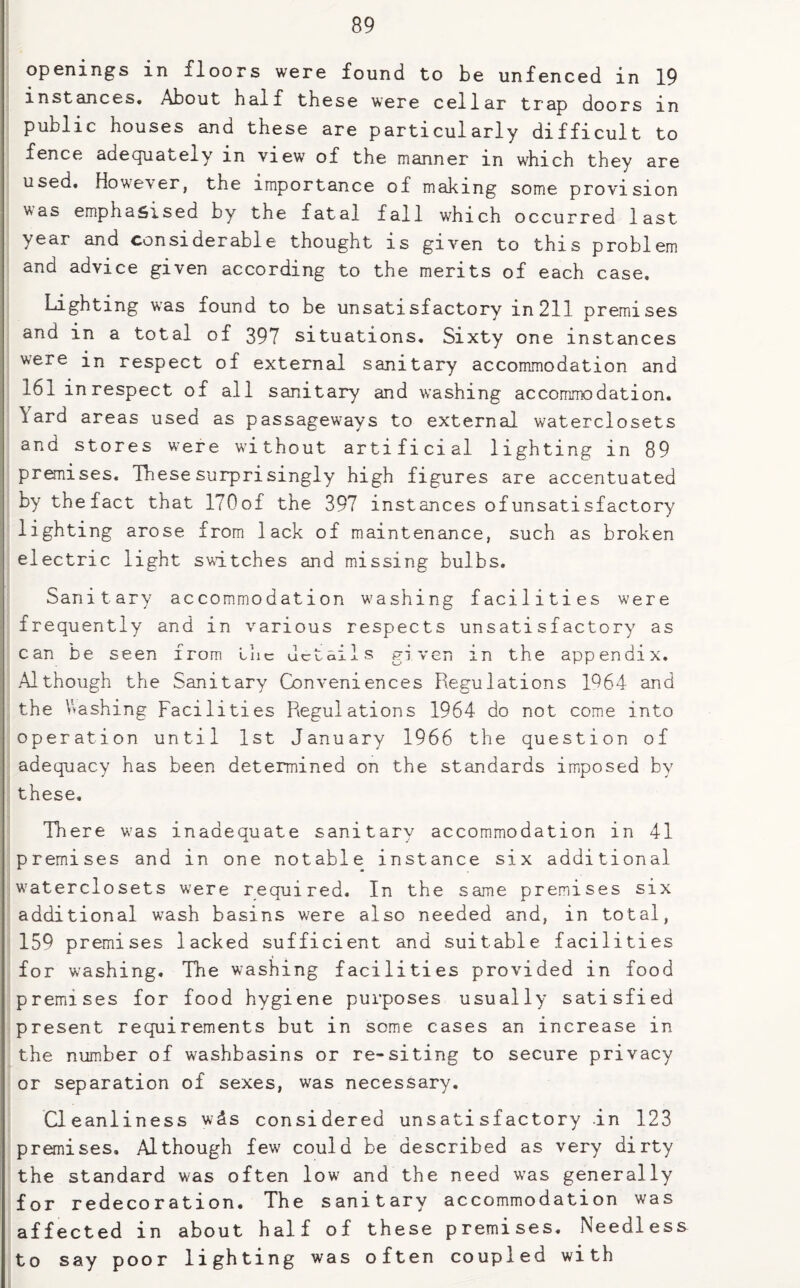 openings in floors were found to be unfenced in 19 instances. About half these were cellar trap doors in public houses and these are particularly difficult to fence adequately in view of the manner in which they are used. However, the importance of making some provision was emphasised by the fatal fall which occurred last year and considerable thought is given to this problem and advice given according to the merits of each case. Lighting was found to be unsatisfactory in 211 premises and in a total of 397 situations. Sixty one instances were in respect of external sanitary accommodation and 161 in respect of all sanitary and washing accommodation. \ard areas used as passageways to external waterclosets and stores were wJthout artificial lighting in 89 premises. These surprisingly high figures are accentuated by the fact that ITOof the 397 instances ofunsatisfactory lighting arose from lack of maintenance, such as broken electric light switches and missing bulbs. Sanitary accommodation washing facilities were frequently and in various respects unsatisfactory as can be seen from lac details given in the appendix. Although the Sanitary Conveniences Regulations 1964 and the Washing Facilities Regulations 1964 do not come into operation until 1st January 1966 the question of adequacy has been determined on the standards imposed by these. There was inadequate sanitary accommodation in 41 premises and in one notable instance six additional waterclosets were required. In the same premises six additional wash basins were also needed and, in total, 159 premises lacked sufficient and suitable facilities for washing. The washing facilities provided in food premises for food hygiene purposes usually satisfied present requirements but in some cases an increase in the number of washbasins or re-siting to secure privacy or separation of sexes, was necessary. Cleanliness w&s considered unsatisfactory in 123 premises. Although few could be described as very dirty the standard was often lowj and the need was generally for redecoration. The sanitary accommodation was affected in about half of these premises. Needless to say poor lighting was often coupled with