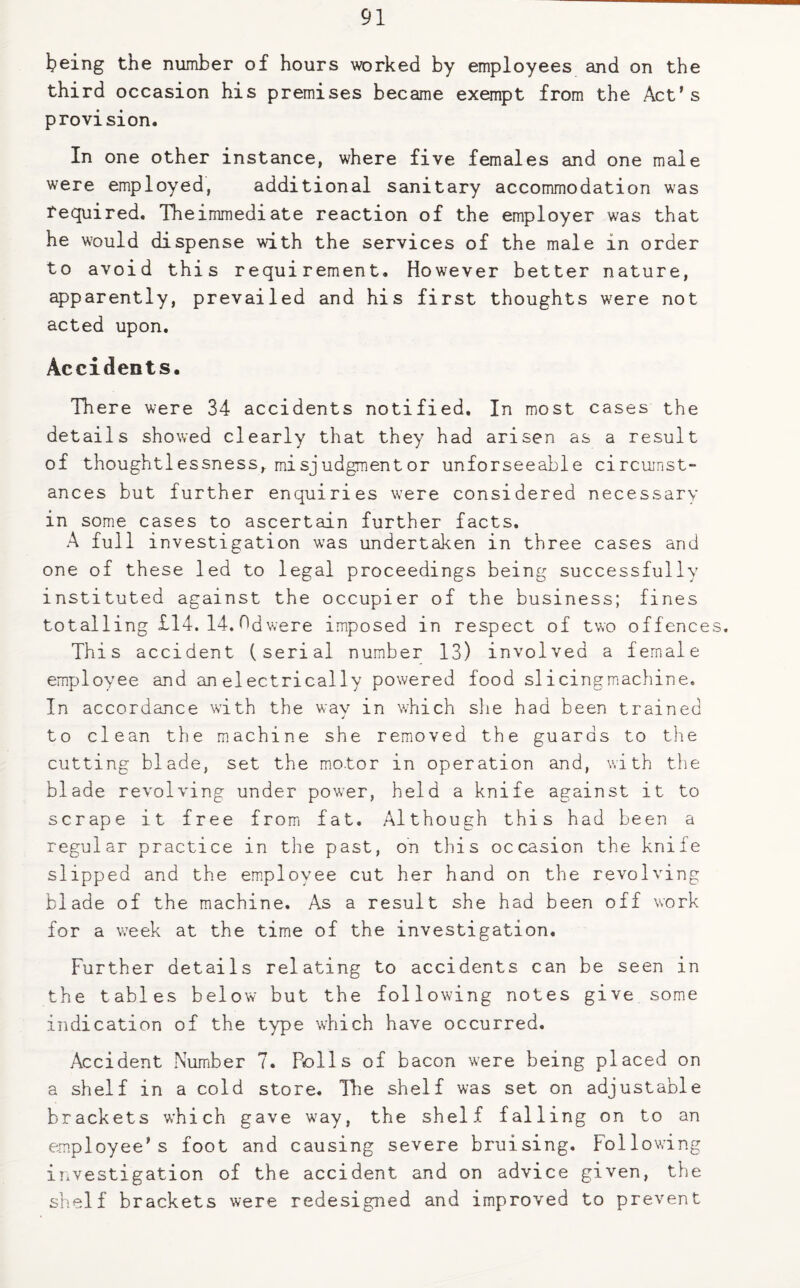 being the number of hours worked by employees and on the third occasion his premises became exempt from the Act’s provision. In one other instance, where five females and one male were employed, additional sanitary accommodation was required. Theimmediate reaction of the employer was that he would dispense with the services of the male in order to avoid this requirement. However better nature, apparently, prevailed and his first thoughts were not acted upon. Accidents. There were 34 accidents notified. In most cases the details showed clearly that they had arisen as a result of thoughtlessness, misjudgmentor unforseeable circumst¬ ances but further enquiries were considered necessary in some cases to ascertain further facts. A full investigation was undertaken in three cases and one of these led to legal proceedings being successfully instituted against the occupier of the business; fines totalling £14. 14. Odwere imposed in respect of two offences. This accident (serial number 13) involved a female employee and an electrically powered food slicingmachine. In accordance with the way in which she had been trained to clean the machine she removed the guards to the cutting blade, set the motor in operation and, with the blade revolving under power, held a knife against it to scrape it free from fat. Although this had been a regular practice in the past, on this occasion the knife slipped and the employee cut her hand on the revolving blade of the machine. As a result she had been off work for a wTeek at the time of the investigation. Further details relating to accidents can be seen in the tables below but the following notes give some indication of the type which have occurred. Accident Number 7. Bolls of bacon were being placed on a shelf in a cold store. The shelf was set on adjustable brackets which gave way, the shelf falling on to an employee’s foot and causing severe bruising, following investigation of the accident and on advice given, the shelf brackets were redesigned and improved to prevent