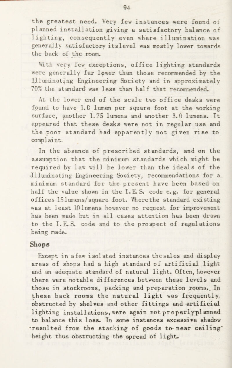 the greatest need. Very few instances were found 01 planned installation giving a satisfactory balance of lighting, consequently even where illumination was generally satisfactory its level was mostly lower towards the back of the room. With very few exceptions, office lighting standards were generally far lower than those recommended by the Illuminating Engineering Society and in approximately 70% the standard was less than half that recommended. At the lower end of the scale two office desks were found to have 1. C lumen per square foot at the working surface, another 1.75 lumens and another 3.0 lumens. It appeared that these desks were not in regular use and the poor standard had apparently not given rise to complaint, In the absence of prescribed standards, and on the assumption that the minimum standards which might be required by law will be lower than the ideals of the •Illuminating Engineering Society, recommendations for a. minimum standard for the present have been based on half the value shown in the I.E. S. code e. g. for general offices 15 lumens/square foot. Where the standard existing was at least 10 lumens however no request for improvement has been made but in all cases attention has been drawn to the I, E, S. code and to the prospect of regulations being made. Shops Except in a few7 isolated instances the sales and display areas of shops had a high standard of artificial light and an adequate standard of natural light. Often, however there were notable differences between these levels and those in stockrooms, packing and preparation rooms.o In these back rooms the natural light was frequently obstructed by shelves and other fittings and artificial lighting installations*, were again not pr operly~planned to balance this loss. In some instances excessive shadow •resulted from the stacking of goods to- near ceiling* height thus obstructing the spread of light.