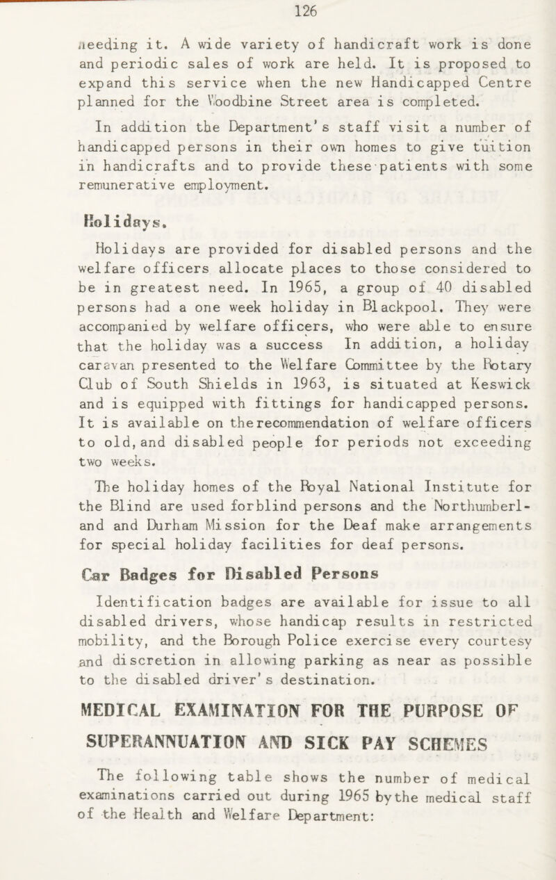 aeeding it. A wide variety of handicraft work is done and periodic sales of work are held. It is proposed to expand this service when the new Handicapped Centre planned for the Woodbine Street area is completed. In addition the Department’s staff visit a number of handicapped persons in their own homes to give tuition in handicrafts and to provide these ■ pati ents with some remunerative employment. Holidays, Holidays are provided for disabled persons and the welfare officers allocate places to those considered to be in greatest need. In 1965, a group of 40 disabled persons had a one week holiday in Blackpool. They were accompanied by welfare officers, who were aide to ensure that the holiday was a success In addition, a holiday caravan presented to the Welfare Committee by the Fbtary Club of South Shields in 1963, is situated at Keswick and is equipped with fittings for handicapped persons. It is available on the recommendation of welfare officers to old,and disabled people for periods not exceeding two weeks. Hie holiday homes of the Royal National Institute for the Blind are used forblind persons and the Northumberl¬ and and Durham Mission for the Deaf make arrangements for special holiday facilities for deaf persons. Car Badges for Disabled Persons Identification badges are available for issue to all disabled drivers, whose handicap results in restricted mobility, and the Borough Police exercise every courtesy and discretion in allowing parking as near as possible to the disabled driver's destination. MEDICAL EXAMINATION FOR THE PURPOSE OF SUPERANNUATION AND SICK PAY SCHEMES The following table shows the number of medical examinations carried out during 1965 bythe medical staff of the Health and Welfare Department: