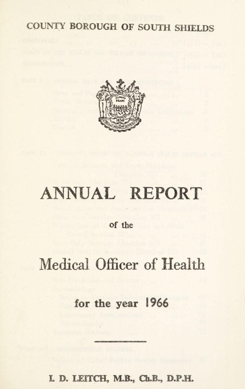 COUNTY BOROUGH OF SOUTH SHIELDS ANNUAL REPORT of the Medical Officer of Health for the year 1966 L D. LEITCH, M.B,, Ch.B., D.P.H.