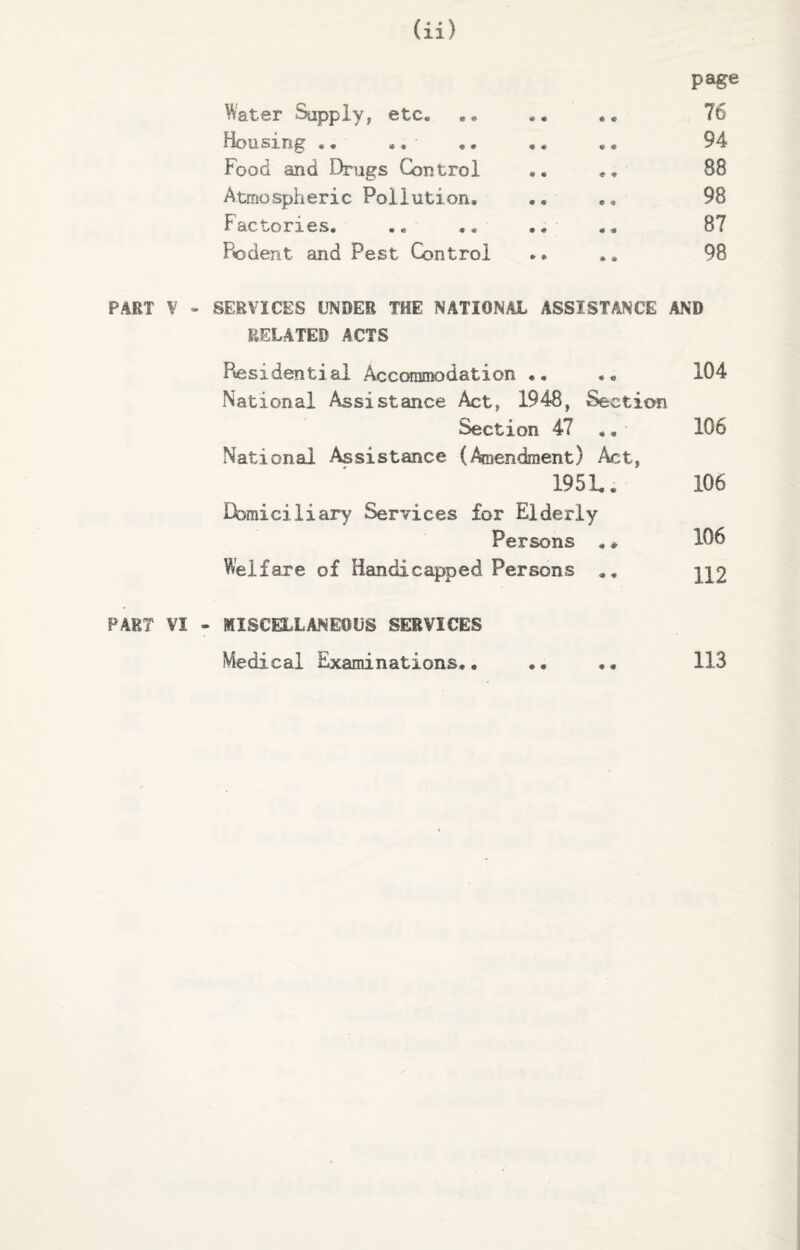 page Water Supply, etc* ,* *. .. 76 Housing .. ., ,* .* .. 94 Food and Drugs Control .« *, 88 Atmospheric Pollution. .. •, 98 Factories. .« .* .. . * 87 Rodent and Pest Control *• .. 98 PART ¥ - SERVICES UNDER THE NATIONAL ASSISTANCE AND RELATED ACTS Residential Accommodation .. 104 National Assistance Act, 1948, Section Section 47 .. 106 National Assistance (Amendment) Act, 1951.* 106 Domiciliary Services for Elderly Persons .* 106 Welfare of Handicapped Persons .. y\2 PART VI - MISCELLANEOUS SERVICES Medical Examinations.. .. 113