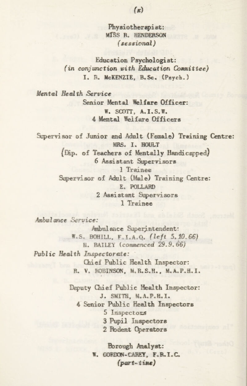 Physiotherapist: MfSS R. HENDERSON (sessional) Bducation Psychologist: (in conjunction with Education Committee) I* R. McKENZIE, B.Sc. (Psych.) Mental Health Service Senior Mental Welfare Officer: W. SCOTT, A, I, S. 1. 4 Mental Welfare Officers Sherri sot of Junior end Adult (Finale) Training Centre: MRS, I* BOULT {Dip, of Teachers of Mentally Handicapped) 6 Assistant Supervisors 1 Trainee Supervisor of Molt (Male) Training Centre: £« POLLARD 2 Assist .ant Supervisors 1 Trainee Ambulance Service: Amhtil aac e Soperj ntendent: W.S, BOH1LL, F!I,AcQ. (left 5,10.66) Ft. BAILEY (commenced 29.9.66) Public Health Inspectorate: ' Chief Public Health Inspector: R. V. ROBINSON, fcLB.S.K., M.A.P.H.I. Deputy Chief Public Health Inspector: J. SMITH, M. A.P.H* I. 4 Senior Public Health Inspectors 5 Inspectors 3 Pupil Inspectors 2 Rodent Operators Borough Analyst: W. GORDON-CAREY, F.R.I.C.