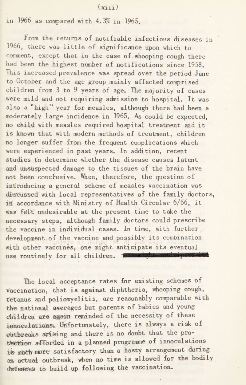 in 1966 as compared with 4. 3% in 1965. from the returns of notifiable infectious diseases in 1966, there was Little of significance upon which to comment, except that in the case of.whooping cough there had been the highest number of notifications since 1958. This increased prevalence was spread over the period June to October and the age group mainly affected comprised children from 3 to 9 years of age. Hie majority of cases were mild and not requiring adnission to hospital. It was also a ^high’* year for measles, although there had been a moderately large incidence in 1965, As could be expected, no child with measles required hospital treatment and it is known that with modern methods of treatment, children no longer suffer from the frequent cor (plications which were experienced in past years. In addition, recent studies to determine whether ,the disease causes latent and unsuspected damage to the tissues of the brain have not been conclusive. When, therefore, the question of introducing a general scheme of measles vaccination was discussed with local representatives of the family doctors, iii accordance with Ministry of Health Circular 6/66, it was felt undesirable at the present time to take the necessary steps, although family doctors could prescribe the vaccine in individual cases. In time, with further development of the vaccine and possibly its combination with other vaccines, one might anticipate its eventual use routinely for ail children® The local acceptance rates for existing schemes of vaccination, that is against diphtheria, whooping cough, tetanus and poliomyelitis, are reasonably comparable with the national averages but parents of babies and young ehiidren are again reminded of the necessity of these irmoculatioiis; Unfortunately, there is always a risk of ofatbreaks ar-Lsing and there is no doubt that the pro* tfeettlon afforded in a planned programme of innoculatiens ife- mtehsatisfactory than a hasty arrangement during an actual outbreak, when no time is allowed for the bodily defences to build up following the vaccination.