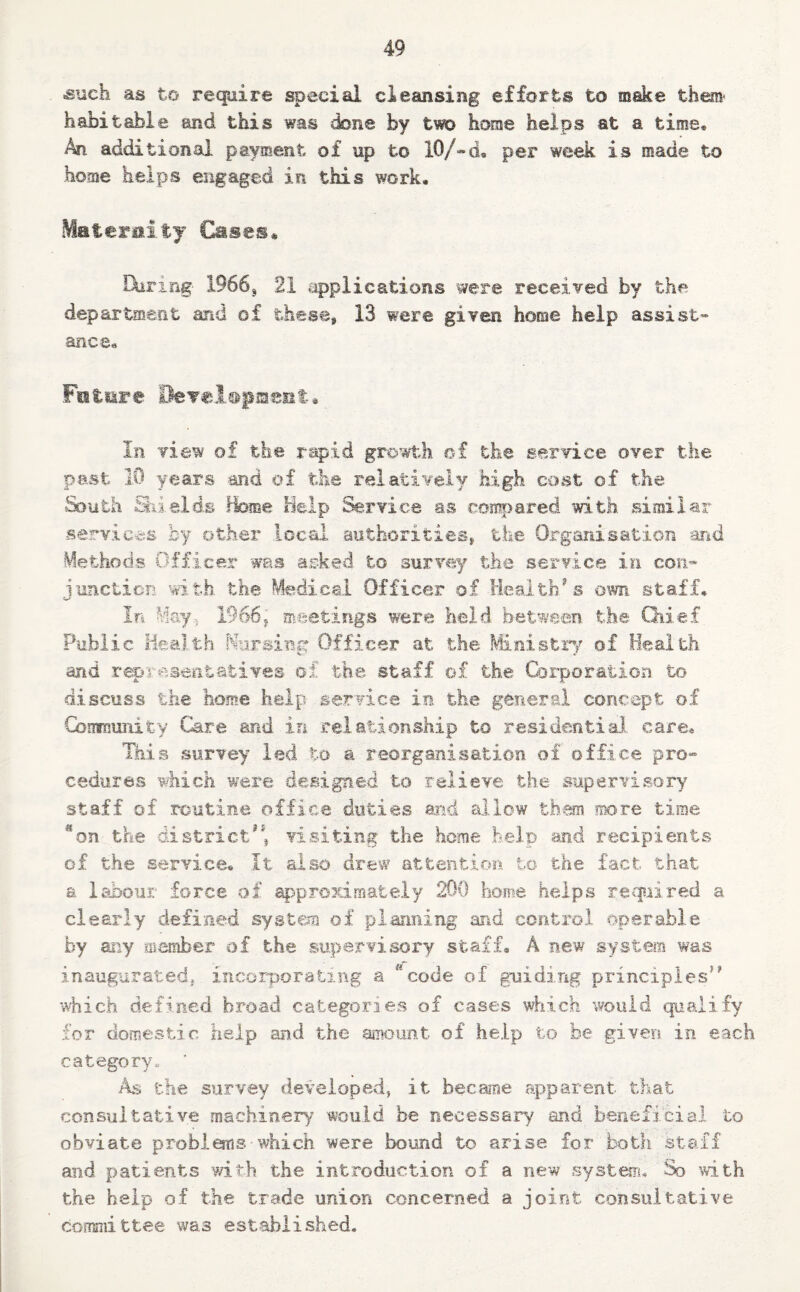 ■such as to require special cleansing efforts to make them- habitable and this was done by two home helps at a time* An additional payment of up to 10/-d, per week is made to home helps engaged in this work. Materaity Cases* luring- 1966, 21 applications were received by the department and of these, 13 were given home help assist¬ ance. Future BeYels&fHseiit* In view of the rapid growth of the service over the past 10 years and of the relatively high cost of the South Shields Home Help Service as compared with similar services by other local authorities, the Organisation and Methods Officer was asked to survey the service in con¬ junction with the Medical Officer of Health’s own staff. In May-. 1966, meetings were held between the Chief Public Health Nursing Officer at the Ministry of Health and representatives of the staff of the Corporation to discuss the home help service in the general concept of Community Care and in relationship to residential, care* This survey led to a reorganisation of office pro¬ cedures which were designed to relieve the supervisory staff of routine office duties and allow them more time 3on the district, visiting the home help and recipients of the service. It also drew attention to the fact that a labour force of approximately 200 home helps required a clearly defined system of planning and control operable by any member of the supervisory staff. A new system was inaugurated, incorporating a * code of guiding principles” which defined broad categories of cases which would qualify for domestic help and the amount of help to be given in each category,. ' As the survey developed, it became apparent that consultative machinery would be necessary and beneficial to obviate problems which were bound to arise for both staff and patients with the introduction of a new system. So with the help of the trade union concerned a joint consultative committee was established.