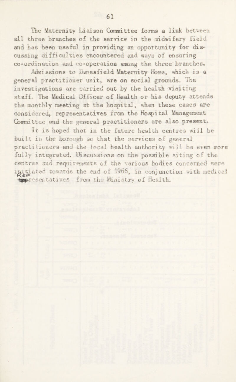 The Maternity Liaison Committee forms a, link between all three branches of the- service in the midwifery field and has been useful in providing an opportunity for dis* cussing difficulties encountered and ways of ensuring co-ordination and co-operation among the three branches* Admissions to Daneshield Maternity Home, which is a general practitioner unit, are on social grounds* Tnn investigations are carried out by the health visiting staff. The Medical Officer of Health or his deputy attends the monthly meeting at the hospital, when these cases are considered, representatives Iran the Hospital Management Goniiiittae and the general practitioners are also present. It is' hoped that in the future health centres will be built in the borough so that the services of general practitioners and the local health authority will be even more fully integrated. Discussions on the possible siting of the centres and requirements of the various bodies concerned were unction with medical initiated towards the end of 1966, in eonj lefttatives from the Ministry- of Hes res-;