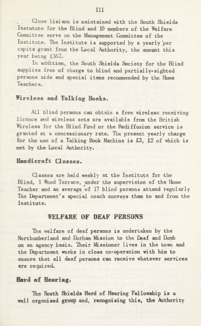 . . Close liaison is maintained with the South Shields Instutute tor the Blind and 10 members of the Welfare Consult tee serve on the Management Committee of the Institute, The Institute is supported by a yearly per capita grant from the Local Authority, the amount this year' being £362, In addition, the South Shields Society for the Blind supplies free of charge to blind and partially-sighted persons aids and special items recommended by the feme Teachers, Wireless mmi Talking Books. All blind persons can obtain a free wireless receiving licence and wireless sets are available from the British Wireless for the Blind Fund or the Rediffusion service is granted at a concessionary rate. The present yearly charge for the use of a Talking Book Machine is £3, £2 of which is met by the Local Authority, Handicraft Classes* Classes are held weekly at the Institute for the Blind, ! Wood Terrace, under the supervision of the Home Teacher and an average of 17 blind persons attend regularly The Departments special coach conveys them to and from the Institute. WELFARE OF DEAF PERSONS The welfare of deaf persons is undertaken by the Northumberland and Dirham Mission to the Deaf and Dumb on an agency basis. Their Missioner lives in the town and the Department works in close co-operation with him to ensure that all deaf persons can receive whatever services are required* sf Hearing* The South Shields Bard ©£ Hearing Fellowship is a well organised group and, recognising this* the Authority