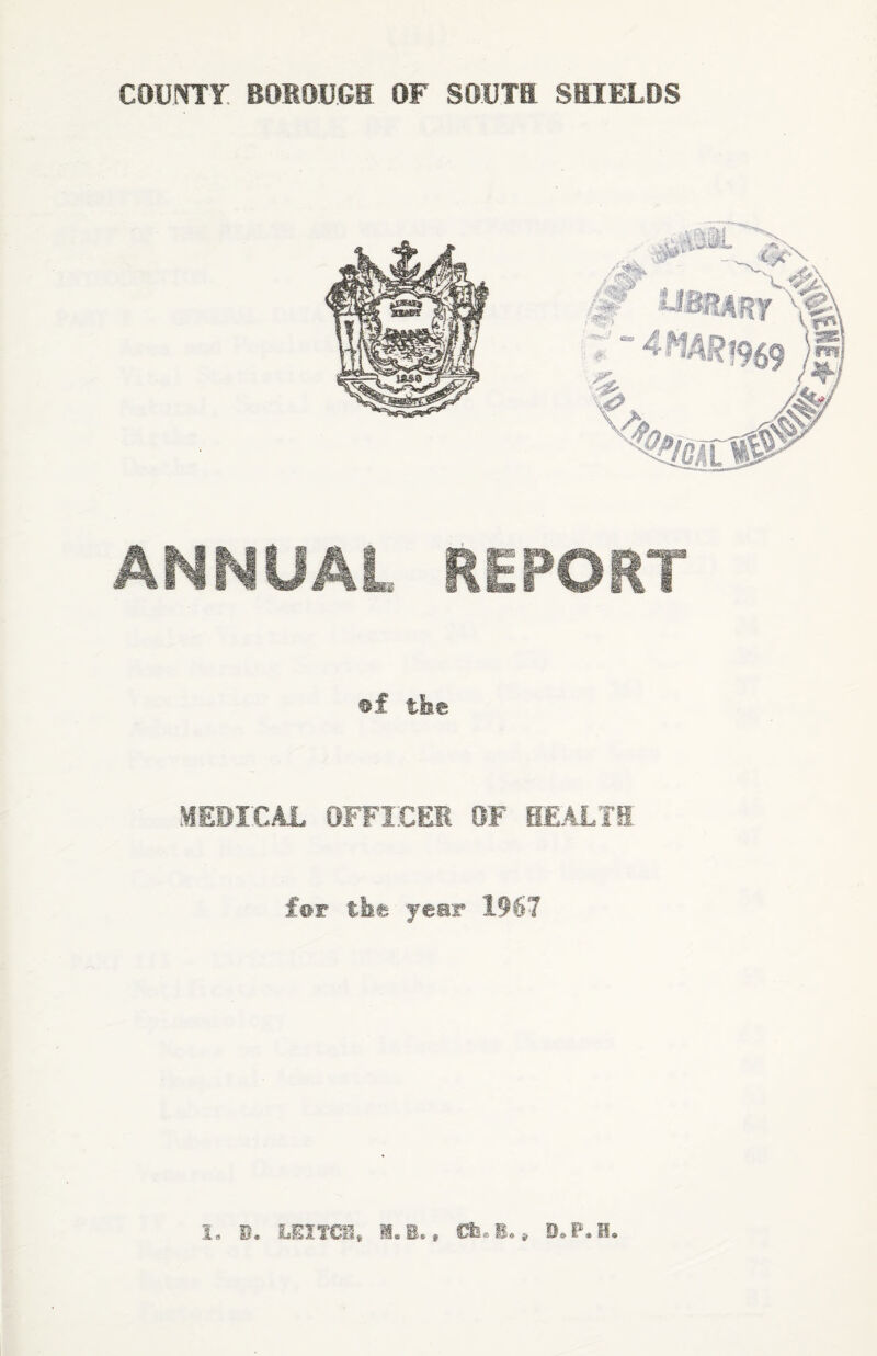 COUNTY BOROUGH OF SOUTH SHIELDS ANNUAL REPORT §f the MEDICAL OFFICER OF HEAL HI for the year 1967 3, B. LEX TCI» I„B., Ch.B.» IhP.H.