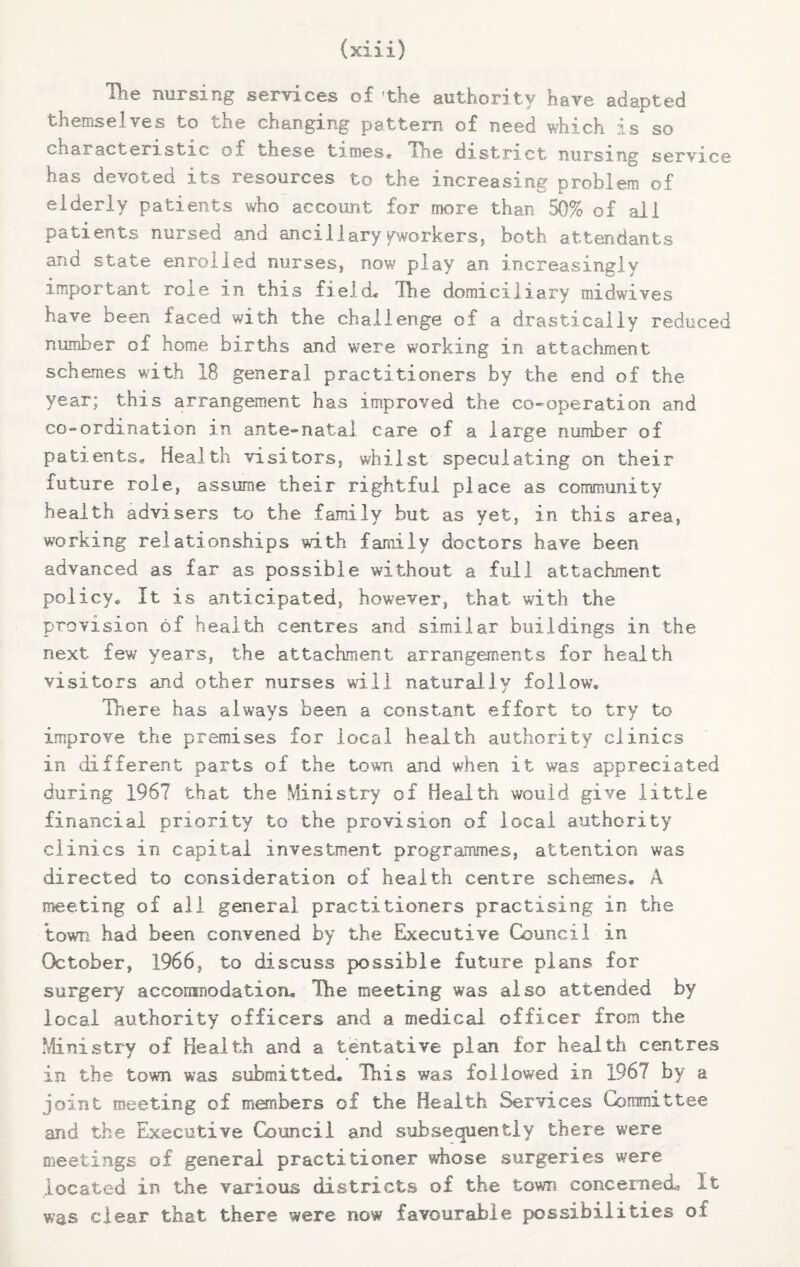 The nursing services of'the authority have adapted themselves to the changing pattern of need which is so characteristic of these times* The district nursing service has devoted its resources to the increasing problem of elderly patients who account for more than 50% of all patients nursed and ancillaryyworkers, both attendants and state enrolled nurses, now play an increasingly important role in this field* The domiciliary midwives have been faced with the challenge of a drastically reduced number of home births and were working in attachment schemes with 18 general practitioners by the end of the year; this arrangement has improved the co-operation and co-ordination in ante-natal care of a large number of patients. Health visitors, whilst speculating on their future role, assume their rightful place as community health advisers to the family but as yet, in this area, working relationships with family doctors have been advanced as far as possible without a full attachment policy* It is anticipated, however, that with the provision of health centres and similar buildings in the next few years, the attachment arrangements for health visitors and other nurses will naturally follow. There has always been a constant effort to try to improve the premises for local health authority clinics in different parts of the town and when it was appreciated during 1967 that the Ministry of Health would give little financial priority to the provision of local authority clinics in capital investment programmes, attention was directed to consideration of health centre schemes. A meeting of all general practitioners practising in the town had been convened by the Executive Council in October, 1966, to discuss possible future plans for surgery accommodation* Hie meeting was also attended by local authority officers and a medical officer from the Ministry of Health and a tentative plan for health centres in the town was submitted* This was followed in 1967 by a joint meeting of members of the Health Services Committee aiid the Executive Council and subsequently there were meetings of general practitioner whose surgeries were located in the various districts of the town concerned, it was clear that there were now favourable possibilities of