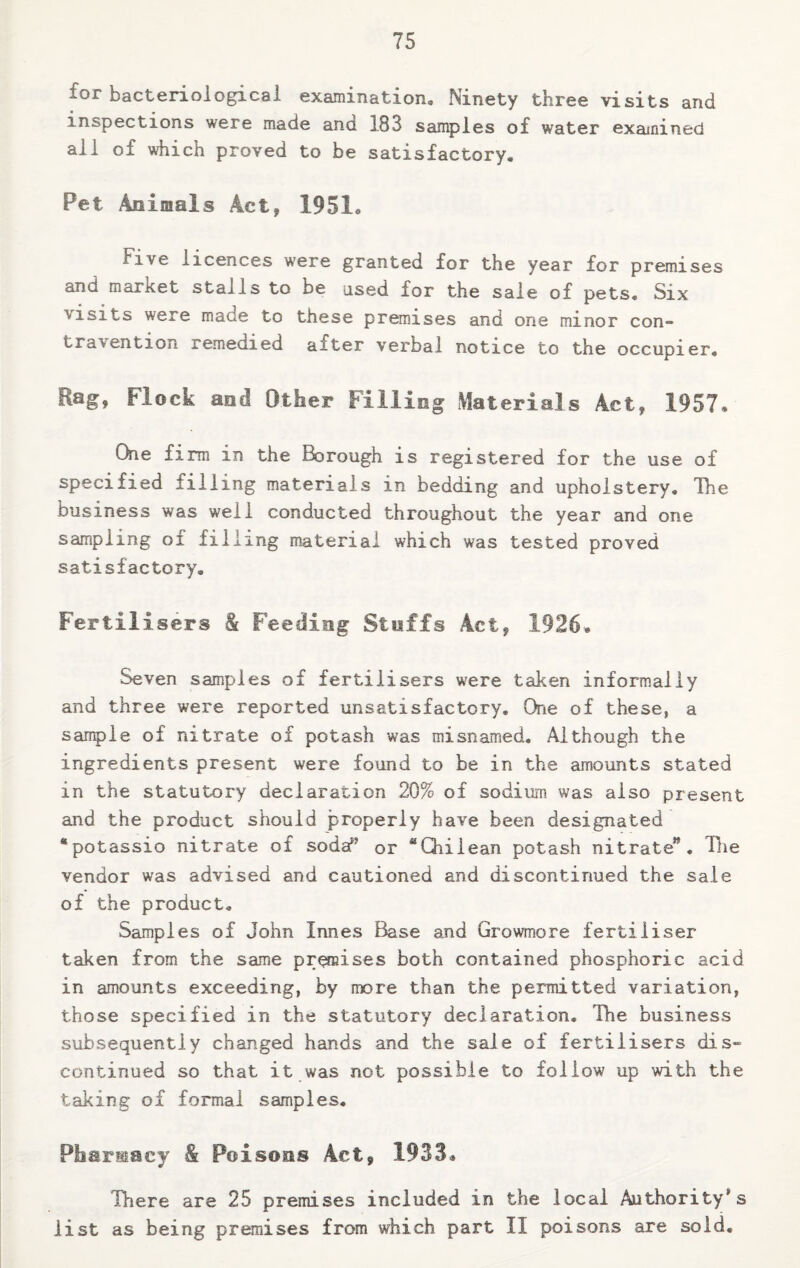 lor bacteriological examination. Ninety three visits and inspections were made and 183 samples of water examined all of which proved to be satisfactory. Pet Animals Act, 1951a Five licences were granted for the year for premises anu market stalls to be used for the sale of pets. Six ■visits were made to these premises and one minor con¬ travention remedied after verbal notice to the occupier. Rag, Flock and Other Filling Materials Act, 1957. One firm in the Borough is registered for the use of specified iilling materials in bedding and upholstery. The business was well conducted throughout the year and one sampling of filling material which was tested proved satisfactory. Fertilisers & feeding Stuffs Act, 1926, Seven samples of fertilisers were taken informally and three were reported unsatisfactory. One of these, a sample of nitrate of potash was misnamed. Although the ingredients present were found to be in the amounts stated in the statutory declaration 20% of sodium was also present and the product should properly have been designated “potassio nitrate of sodaf? or “Chilean potash nitrate” . The vendor was advised and cautioned and discontinued the sale of the product. Samples of John limes Base and Growmore fertiliser taken from the same premises both contained phosphoric acid in amounts exceeding, by more than the permitted variation, those specified in the statutory declaration. The business subsequently changed hands and the sale of fertilisers dis¬ continued so that it was not possible to follow up with the taking of formal samples. Pharmacy & Poisons Act, 1933* There are 25 premises included in the local Authority's list as being premises from which part II poisons are sold.