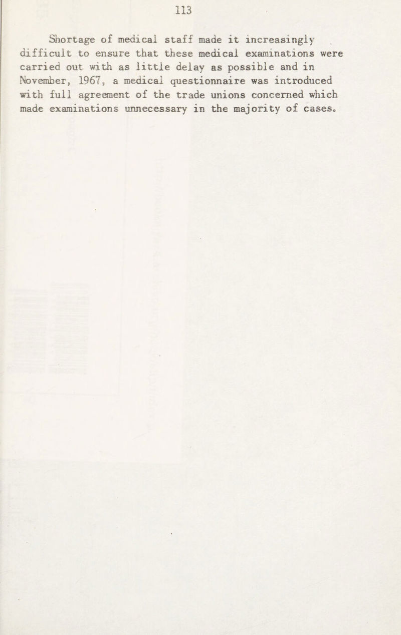 Shortage of medical staff made it increasingly difficult to ensure that these medical examinations were carried out with as little delay as possible and in Novemberf 1967* a medical questionnaire was introduced with full agreement of the trade unions concerned which made examinations unnecessary in the majority of cases®