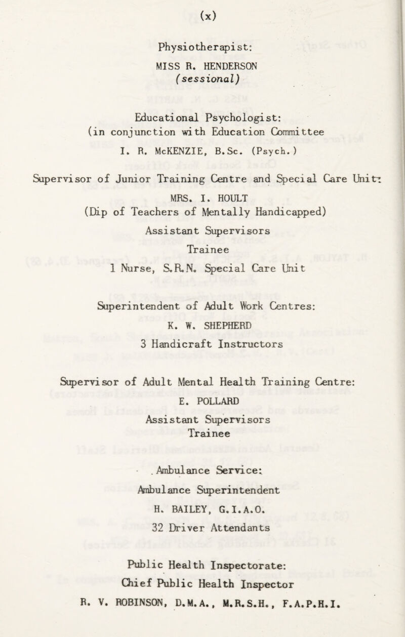 physiotherapist: MISS R. HENDERSON (sessional) Educationed Psychologist: (in conjunction with Education Cbrnmittee I. R. McKenzie, B.Sc. (Psych.) Supervisor of Junior Training Centre and Special Care Unitr MRS. I. HOULT (Dip of Teachers of Mentally Handicapped) Assistant Supervisors Trainee 1 Nurse, S.R,N. %>ecial Care Unit Superintendent of Adult Work Centres: K. W. SHEPHERD 3 Handicraft Instructors Si5)ervisor of Adult Mental Health Training Centre: E. POLLARD Assistant Supervisors Trainee .Ambulance Service: Ambulance Superintendent H. BAILEY, G.I.A.O. 32 Driver Attendants Public Health Inspectorate: Chief Public Health Inspector R. V. ROBINSON. D.M.A.. M.R.S.H., F.A.P.H.I.