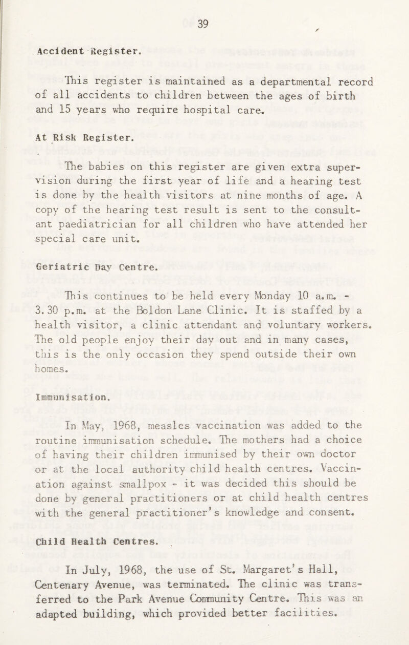Accident Register. Tnis register is maintained as a departmental record of all accidents to children between the ages of birth and 15 years who require hospital care. At Risk Register. The babies on this register are given extra super¬ vision during the first year of life and a hearing test is done by the health visitors at nine m.onths of age, A copy of the hearing test result is sent to the consult¬ ant paediatrician for all children who have attended her special care unit. Geriatric Daj' Centre. This continues to be held every Monday 10 a, m, - 3.30 p.m., at the Boldon Lane Clinic, It is staffed by a health visitor, a clinic attendant and voluntary workers. The old people enjoy their day out and in many cases, this is the only occasion they spend outside their own homes. Immunisation. In May, 1968, measles vaccination was added to the routine immunisation schedule. Tie mothers had a choice of having their children immunised by their own doctor or at the local authority child health centres. Vaccin¬ ation against smallpox - it was decided this should be done by general practitioners or at child health centres with the general practitioner’s knowledge and consent. Child Health Centres. In July, 1968, the use of St, Margaret’s Hall, Centenary Avenue, was terminated. The clinic was trans¬ ferred to the Park Avenue Community Centre, Tnis was an adapted building, which provided better facilities.