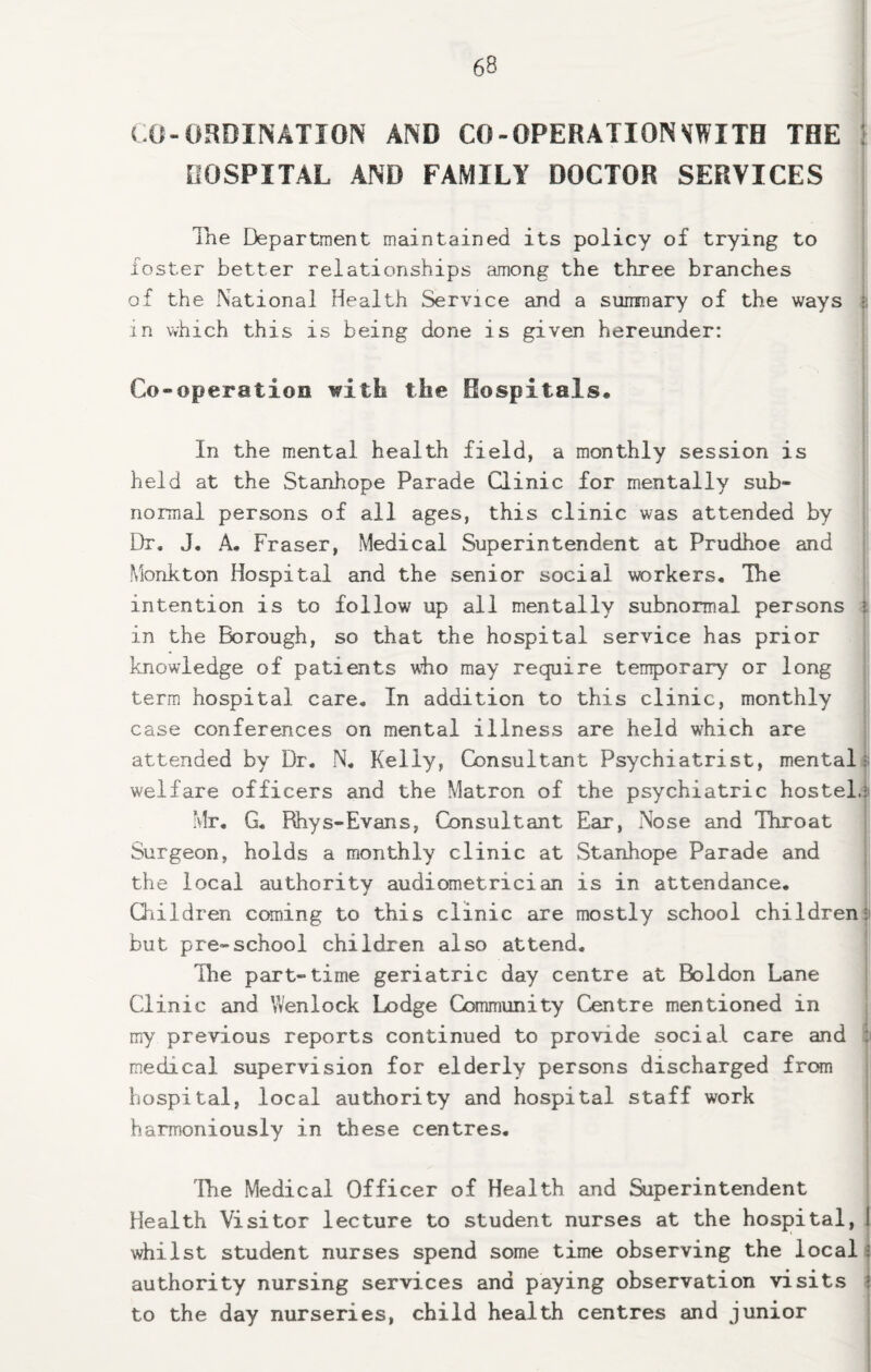 CO-ORDINATION AND CO-OPERATIONVWITB THE ! OOSPITAL AND FAMILY DOCTOR SERVICES The Department maintained its policy of trying to foster better relationships among the three branches of the National Health Service and a siinmary of the ways i in v^hich this is being done is given hereunder: Co-operatioo with the Rospitals* In the mental health field, a monthly session is held at the Stanhope Parade Qinic for mentally sub¬ normal persons of all ages, this clinic was attended by Dr. J. A. Fraser, Medical Superintendent at Prudhoe and Monkton Hospital and the senior social workers. The intention is to follow up all mentally subnormal persons :s in the Borough, so that the hospital service has prior knowledge of patients viio may require temporary or long term hospital care. In addition to this clinic, monthly case conferences on mental illness are held which are attended by Dr. N. Kelly, Consultant Psychiatrist, mental); welfare officers and the Matron of the psychiatric hostel.!i Mr, G, Rhys-Evans, Consultant Ear, Nose and Throat Surgeon, holds a monthly clinic at Stanhope Parade and the local authority audiometrician is in attendance. Children coming to this clinic are mostly school childrenji but pre-school children also attend. The part-time geriatric day centre at Boldon Lane Clinic and Wenlock Lodge Community Centre mentioned in my previous reports continued to provide social care and ii medical supervision for elderly persons discharged from hospital, local authority and hospital staff work harmoniously in these centres. 'Ihe Medical Officer of Health and Superintendent , Health Visitor lecture to student nurses at the hospital, I whilst student nurses spend some time observing the local; authority nursing services and paying observation visits ; to the day nurseries, child health centres and junior