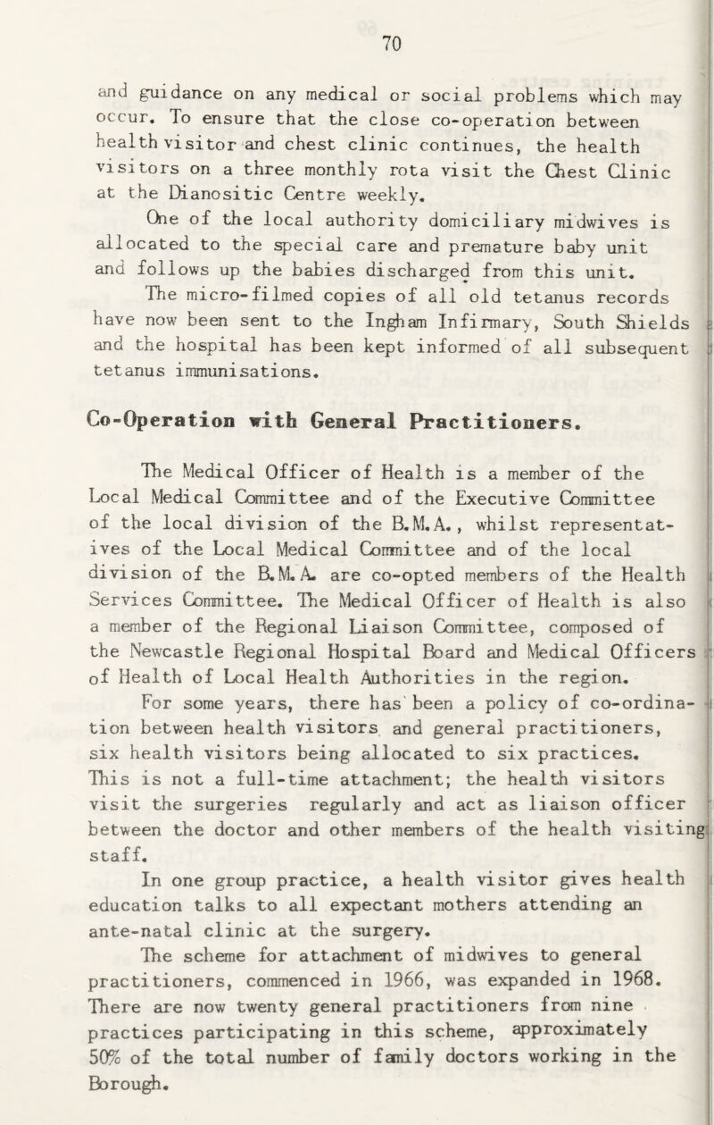 and guidance on any medical or social problems which may occur. To ensure that the close co-operation between health visitor and chest clinic continues, the health visitors on a three monthly rota visit the Qiest Qinic at the Dianositic Centre weekly. One of the local authority domiciliary midwives is allocated to the special care and premature baby unit i and follows up the babies discharged from this unit, | 'fhe micro-filmed copies of all old tetanus records [ have now been sent to the In^am Infirmary, South Siields i and the hospital has been kept informed of all subsequent j tetanus immunisations. j ! Co -Operation with General Practitioners. I i ( The Medical Officer of Health is a member of the i Local Medical Committee and of the Executive Consnittee j of the local division of the B,M,A., whilst representat- | ives of the Local Medical Comnittee and of the local i division of the B,M. A. are co-opted members of the Health ( Services Committee, The Medical Officer of Health is also | a member of the Regional Liaison Committee, composed of ! the Newcastle Regional Hospital Board and Medical Officers il of Health of Local Health Authorities in the region. For some years, there has been a policy of co-ordina- ■ tion between health visitors, and general practitioners, six health visitors being allocated to six practices. This is not a full-time attachment; the health visitors visit the surgeries regularly and act as liaison officer i between the doctor and other members of the health visiting* staff. In one group practice, a health visitor gives health education talks to all expectant mothers attending an ante-natal clinic at the surgery, | The scheme for attachment of midwives to general ! practitioners, commenced in 1966, was expanded in 1968, , There Eire now twenty general practitioners frcHn nine . ! practices participating in this scheme, approximately 50% of the total number of family doctors working in the | Borough.