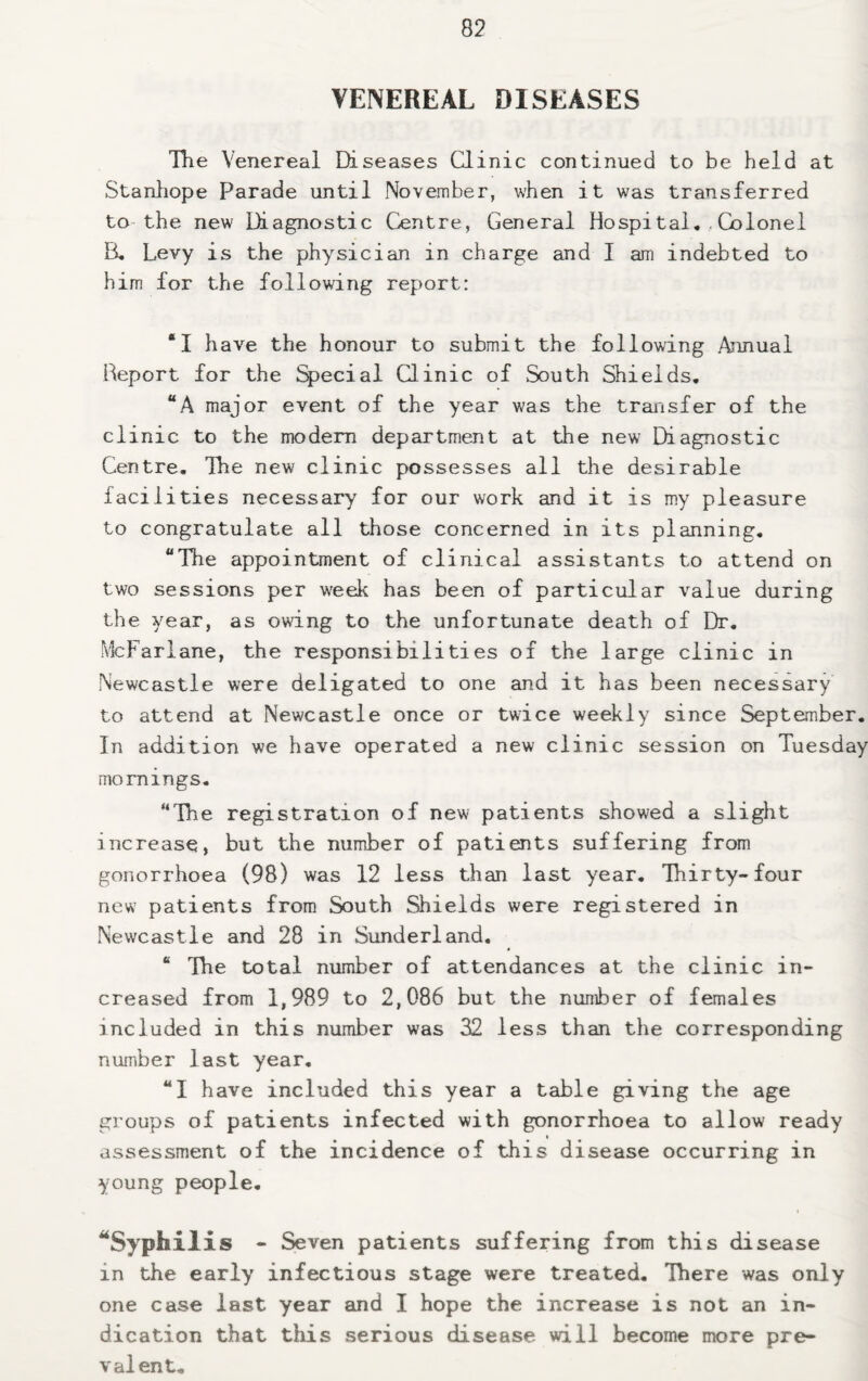 VENEREAL DISEASES The Venereal Diseases Clinic continued to be held at Stanhope Parade until November, when it was transferred to the new Diagnostic Centre, General Hospital..Colonel B, Levy is the physician in charge and I am indebted to him for the following report: “I have the honour to submit the following Annual Report for the %>ecial Clinic of South Shields. “A major event of the year was the transfer of the clinic to the modem department at the new Diagnostic Centre, Tbe new clinic possesses all the desirable facilities necessary for our work and it is my pleasure to congratulate all those concerned in its planning, “The appointment of clinical assistants to attend on two sessions per week has been of particular value during the year, as owing to the unfortunate death of Dr, McFarlane, the responsibilities of the large clinic in Newcastle were deligated to one and it has been necessary to attend at Newcastle once or twice weekly since September. In addition we have operated a new clinic session on Tuesday mornings, “The registration of new patients showed a slight increase, but the number of patients suffering from gonorrhoea (98) was 12 less than last year. Thirty-four new patients from South Shields were registered in Newcastle and 28 in Sunderland. “ The total number of attendances at the clinic in¬ creased from 1,989 to 2,086 but the number of females included in this number was 32 less than the corresponding number last year, “I have included this year a table giving the age groups of patients infected with gonorrhoea to allow ready assessment of the incidence of this disease occurring in young people. ^Syphilis - Seven patients suffering from this disease in the early infectious stage were treated. There was only one case last year and I hope the increase is not an in¬ dication that this serious disease will become more pre¬ valent.