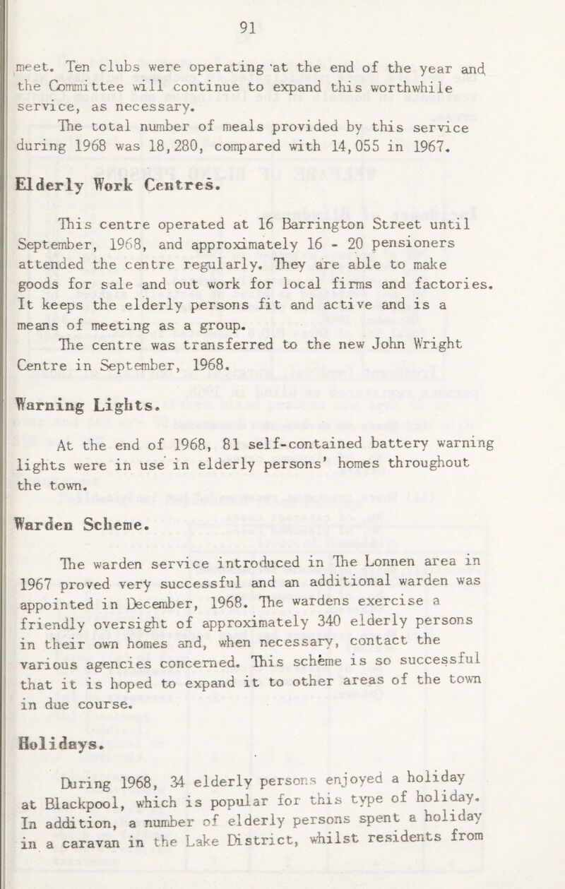 meet. Ten clubs were operating ‘at the end of the year and, the Committee will continue to expand this worthwhile service, as necessary. The total number of meals provided by this service during 1968 was 18,280, compared with 14,055 in 1967, Elderly Work Centres, This centre operated at 16 Barrington Street until September, 1968, and approximately 16 - 20 pensioners attended the centre regularly. Ihey are able to make goods for sale and out work for local firms and factories. It keeps the elderly persons fit and active and is a means of meeting as a group. The centre was transferred to the new John Wright Centre in September, 1968, Warning Lights, At the end of 1968, 81 self-contained battery warning lights were in use in elderly persons^ homes throughout the town. Warden Scheme, The warden service introduced in The Lonnen area in 1967 proved very successful and an additional warden was appointed in December, 1968. The wardens exercise a friendly oversight of approximately 340 elderly persons in their own homes and, when necessary, contact the various agencies concerned. This scheme is so successful that it is hoped to expand it to other areas of the town in due course. Holidays, During 1968, 34 elderly persons enjoyed a holiday at Blackpool, which is popular for this type of holiday. In addition, a nunier of elderly persons spent a holiday in a caravan in the Lake District, Ailst residents from