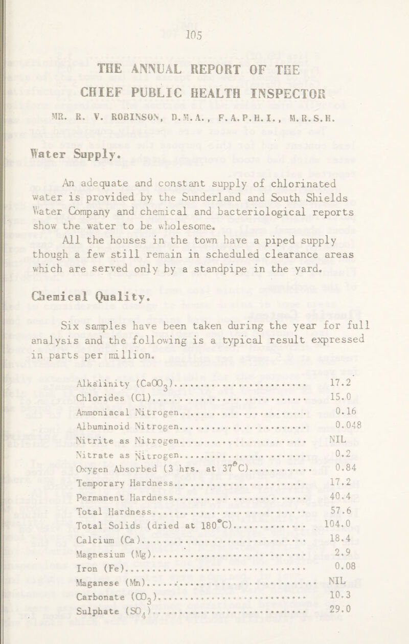 TOE ANNUAL REPORT OF TEE CHIEF PUBLIC HEALTH INSPECTOR m, R. V. ROBINSON, D.M.A. , F.A. P.H. I., M. R.S.H. Water Supply* An adequate and constant supply of chlorinated water is provided by the Sunderland and South Shields \^ater G^mpany and chemical and bacteriological reports show the water to be wholesome. All the houses in the town have a piped supply though a few still remain in scheduled clearance areas which are served only by a standpipe in the yard. Chemical Quality* Six samples have been taken during the year for full analysis and the following is a typical result expressed in parts per million. Alkalinity (CaOO^).. Chlorides (Cl)... Aiunoniacal Nitrogen.. Albuminoid Nitrogen. Nitrite as Nitrogen. Nitrate as Nitrogen. Oxygen .Absorbed (3 hrs. at 37^0 Temporary Hardness... Permanent Hardness.. Total Hardness.... Total Solids (dried at 180*^C)... Calcium (Ca). Magnesium (Mg)... Iron (Fe)....* Maganese (Mn) ...... Carbonate (00^).. Sulphate (SG^)• 17 0 15.0 0.16 0.048 NIL 0.2 0.84 17.2 40.4 57.6 104,0 18.4 2.9 0.08 NIL 10.3 29,0