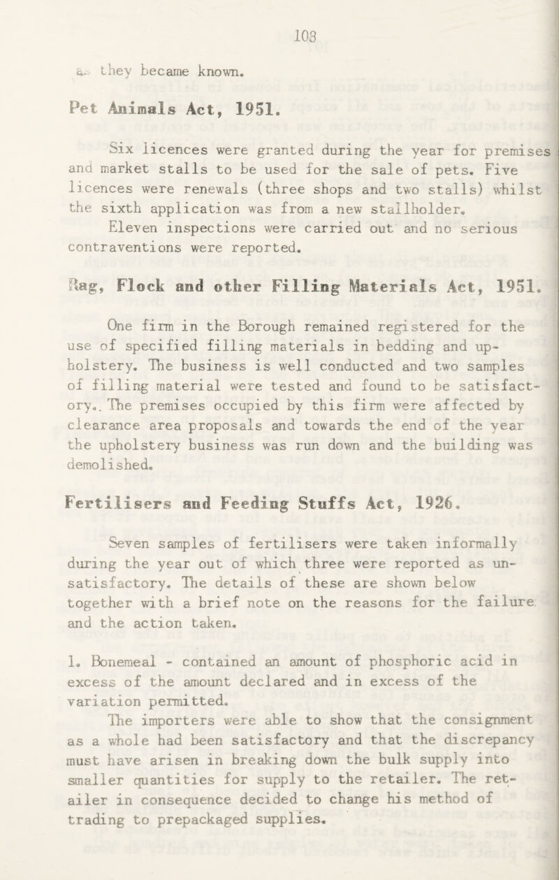 103 Q.. they became known. Pet Animals Act, 1951. Six licences were granted during the year for premises and market stalls to be used for the sale of pets. Five licences were renewals (three shops and two stalls) wfiilst the sixth application was from a new stallholder. Eleven inspections were carried out and no serious contraventions were reported. Rag, Flock and other Filling Materials Act, 1951. One firm in the Borough remained registered for the use of specified filling materials in bedding and up¬ holstery, The business is well conducted and two samples of filling material were tested and found to be satisfact¬ ory,. The premises occupied by this firm were affected by clearance area proposals and towards the end of the year the upholsteiy business was run down and the building was demolished. Fertilisers and Feeding Stuffs Act, 1926. Seven samples of fertilisers were taken informally during the year out of which three were reported as un¬ satisfactory, Tlie details of these are shown below together with a brief note on the reasons for the failure and the action taken, 1, Bonemeal - contained an amount of phosphoric acid in excess of the amount declared and in excess of the variation permitted. The importers were able to show that the consignment as a whole had been satisfactory and that the discrepancy must have arisen in breaking down the bulk supply into smaller quantities for supply to the retailer. The ret¬ ailer in consequence decided to change his method of trading to prepackaged supplies.