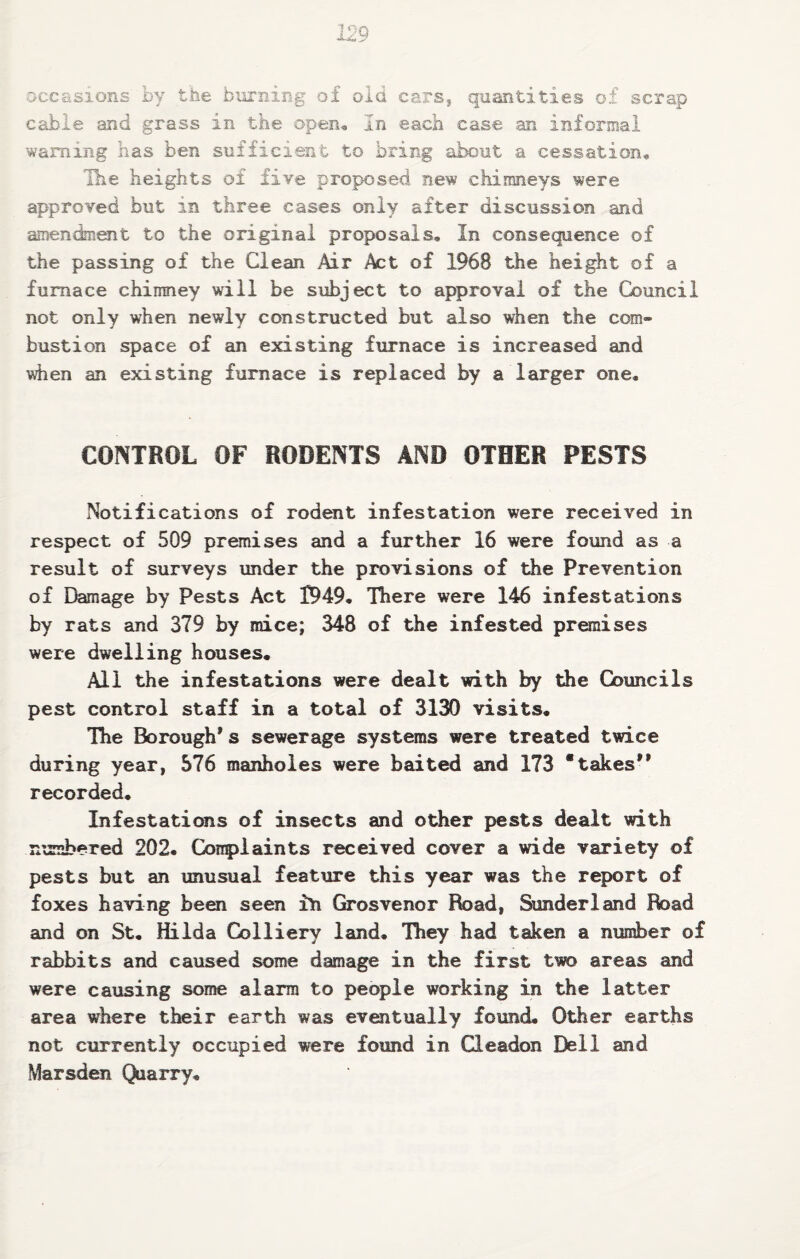 occasions by the burning of old cars^ quantities of scrap cable and grass in the open. In each case an informal warning has ben sufficient to bring about a cessation^ Ihe heights of five proposed new chimneys were approved but in three cases only after discussion and amendment to the original proposals. In consequence of the passing of the Clean Air Act of 1968 the height of a furnace chimney will be subject to approval of the Council not only when newly constructed but also when the com¬ bustion space of an existing furnace is increased and when an existing furnace is replaced by a larger one. CONTROL OF RODENTS AND OTHER PESTS Notifications of rodent infestation were received in respect of 509 premises and a further 16 were found as a result of surveys under the provisions of the Prevention of Ebmage by Pests Act 1949, There were 146 infestations by rats and 379 by mice; 348 of the infested premises were dwelling houses. All the infestations were dealt with by the Councils pest control staff in a total of 3130 visits. The Borough’s sewerage systems were treated twice during year, 576 manholes were baited and 173 “takes” recorded. Infestations of insects and other pests dealt with n^rnbered 202. Conpiaints received cover a wide variety of pests but an unusual feature this year was the report of foxes having been seen ih Grosvenor Road, Sunderland Road and on St, Hilda Colliery land. They had taken a number of rabbits and caused some damage in the first two areas and were causing some alarm to people working in the latter area where their earth was eventually found. Other earths not currently occupied were found in Gleadon Dell and Marsden Quarry,